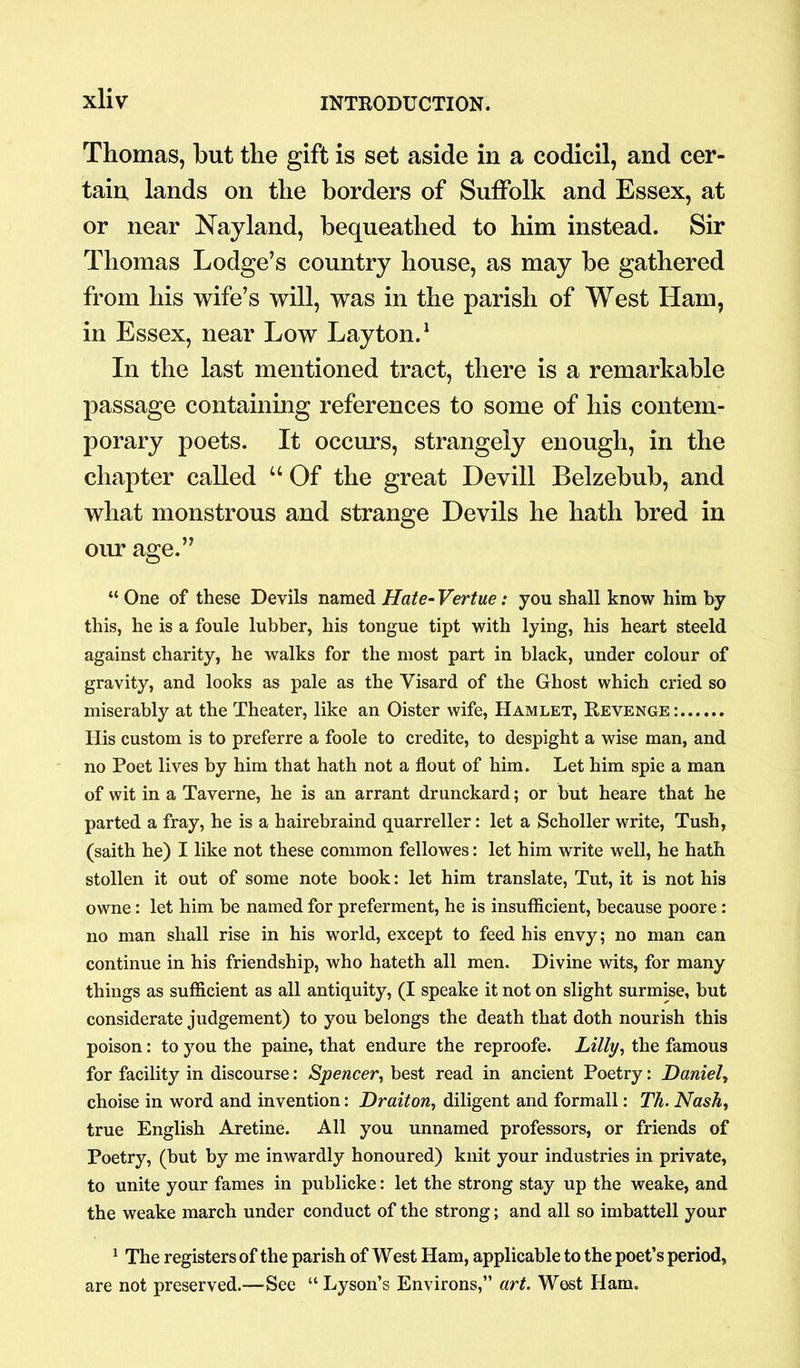 Thomas, hut the gift is set aside in a codicil, and cer- tain lands on the borders of Suffolk and Essex, at or near Nayland, bequeathed to him instead. Sir Thomas Lodge’s country house, as may be gathered from his wife’s will, was in the parish of West Ham, in Essex, near Low Layton.1 In the last mentioned tract, there is a remarkable passage containing references to some of his contem- porary poets. It occurs, strangely enough, in the chapter called “ Of the great Devill Belzebub, and what monstrous and strange Devils he hath bred in our age.” “ One of these Devils named Hate- Vertue: you shall know him by this, he is a foule lubber, his tongue tipt with lying, his heart steeld against charity, he walks for the most part in black, under colour of gravity, and looks as pale as the Visard of the Ghost which cried so miserably at the Theater, like an Oister wife, Hamlet, Revenge: His custom is to preferre a foole to credite, to despight a wise man, and no Poet lives by him that hath not a flout of him. Let him spie a man of wit in a Taverne, he is an arrant drunckard; or but heare that he parted a fray, he is a hairebraind quarreller: let a Scholler write, Tush, (saith he) I like not these common fellowes: let him write well, he hath stollen it out of some note book: let him translate, Tut, it is not his owne: let him be named for preferment, he is insufficient, because poore: no man shall rise in his world, except to feed his envy; no man can continue in his friendship, who hateth all men. Divine wits, for many things as sufficient as all antiquity, (I speake it not on slight surmise, but considerate judgement) to you belongs the death that doth nourish this poison: to you the paine, that endure the reproofe. Lilly, the famous for facility in discourse: Spencer, best read in ancient Poetry: Daniel, choise in word and invention: Dr ait on, diligent and formall: Th. Nash, true English Aretine. All you unnamed professors, or friends of Poetry, (but by me inwardly honoured) knit your industries in private, to unite your fames in publicke: let the strong stay up the weake, and the weake march under conduct of the strong; and all so imbattell your 1 The registers of the parish of West Ham, applicable to the poet’s period, are not preserved.—-See “ Lyson’s Environs,” art. West Ham.