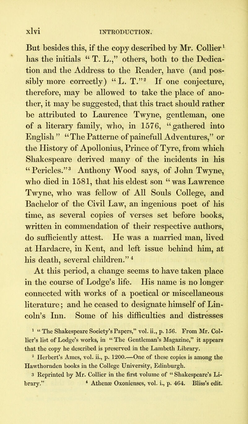 But besides this, if the copy described by Mr. Collier1 has the initials u T. L.,” others, both to the Dedica- tion and the Address to the Reader, have (and pos- sibly more correctly) “ L. T.”2 If one conjecture, therefore, may be allowed to take the place of ano- ther, it may be suggested, that this tract should rather be attributed to Laurence Twyne, gentleman, one of a literary family, who, in 1576, “gathered into English ” “The Patterne of painefull Adventures,” or the History of Apollonius, Prince of Tyre, from which Shakespeare derived many of the incidents in his “Pericles.”3 Anthony Wood says, of John Twyne, who died in 1581, that his eldest son “was Lawrence Twyne, who was fellow of All Souls College, and Bachelor of the Civil Law, an ingenious poet of his time, as several copies of verses set before books, written in commendation of their respective authors, do sufficiently attest. He was a married man, lived at Hardacre, in Kent, and left issue behind him, at his death, several children.”4 At this period, a change seems to have taken place in the course of Lodge’s life. His name is no longer connected with works of a poetical or miscellaneous literature; and he ceased to designate himself of Lin- coln’s Inn. Some of his difficulties and distresses 1 “ The Shakespeare Society’s Papers,” vol. ii., p. 156. From Mr. Col- lier’s list of Lodge’s works, in “ The Gentleman’s Magazine,” it appears that the copy he described is preserved in the Lambeth Library. 2 Herbert’s Ames, vol. ii., p. 1200.—One of these copies is among the Hawthornden books in the College University, Edinburgh. 3 Reprinted by Mr. Collier in the first volume of “ Shakespeare’s Li- brary.” 4 Athene Oxonienses, vol. i., p. 464. Bliss’s edit.