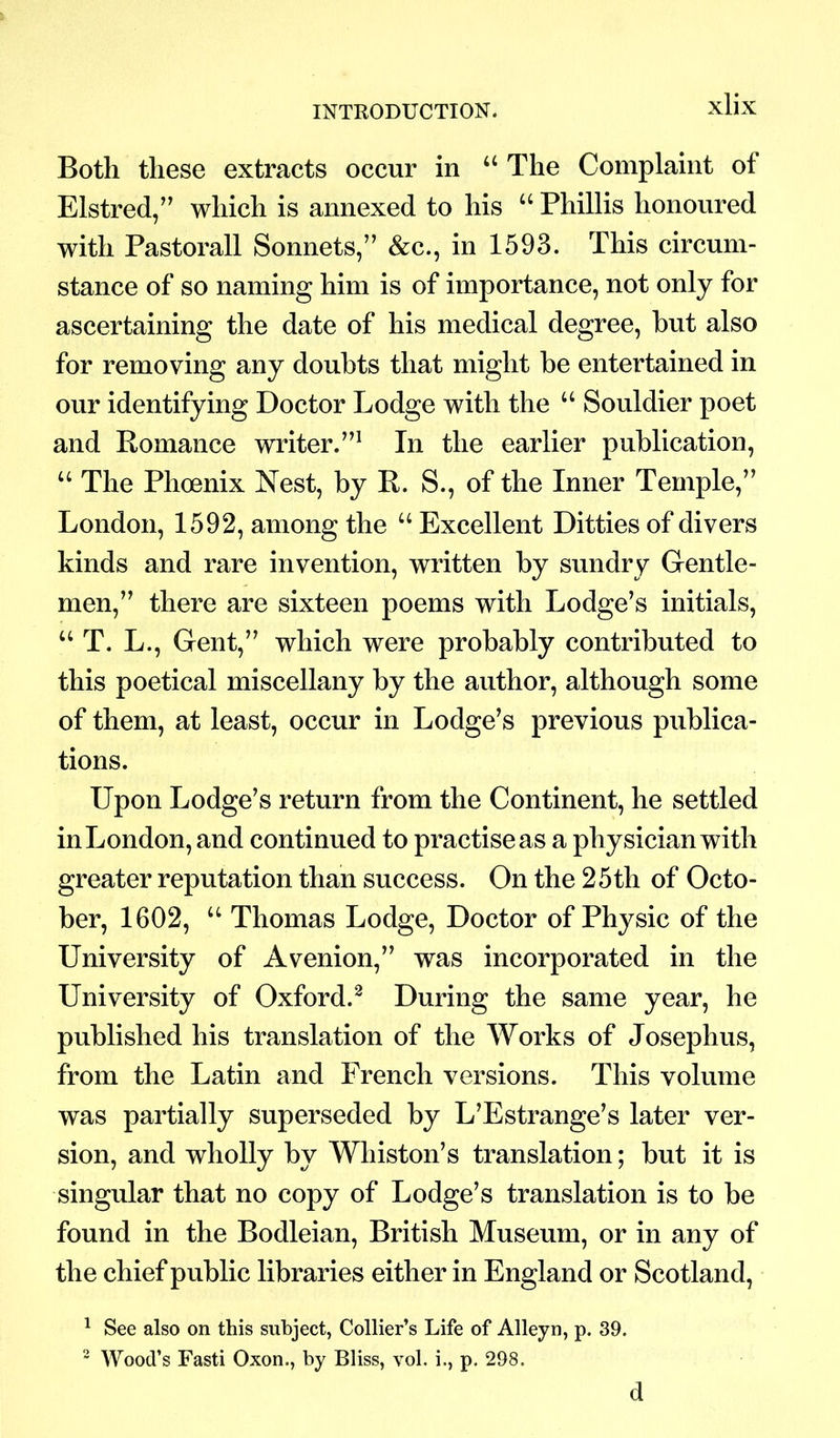 Both these extracts occur in 44 The Complaint of Elstred,” which is annexed to his 44 Phillis honoured with Pastorall Sonnets,” &c., in 1593. This circum- stance of so naming him is of importance, not only for ascertaining the date of his medical degree, hut also for removing any doubts that might be entertained in our identifying Doctor Lodge with the 44 Souldier poet and Romance writer.”1 In the earlier publication, 44 The Phoenix Nest, by R. S., of the Inner Temple,” London, 1592, among the 44 Excellent Ditties of divers kinds and rare invention, written by sundry Gentle- men,” there are sixteen poems with Lodge’s initials, 44 T. L., Gent,” which were probably contributed to this poetical miscellany by the author, although some of them, at least, occur in Lodge’s previous publica- tions. Upon Lodge’s return from the Continent, he settled in London, and continued to practise as a physician with greater reputation than success. On the 25th of Octo- ber, 1602, 44 Thomas Lodge, Doctor of Physic of the University of Avenion,” was incorporated in the University of Oxford.2 During the same year, he published his translation of the Works of Josephus, from the Latin and French versions. This volume was partially superseded by L’Estrange’s later ver- sion, and wholly by Whiston’s translation; but it is singular that no copy of Lodge’s translation is to be found in the Bodleian, British Museum, or in any of the chief public libraries either in England or Scotland, 1 See also on this subject, Collier’s Life of Alleyn, p. 39. 2 Wood’s Fasti Oxon., by Bliss, vol. i., p. 298. d