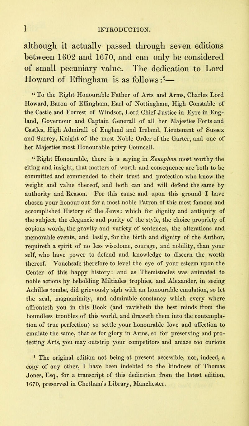 although it actually passed through seven editions between 1602 and 1670, and can only be considered of small pecuniary value. The dedication to Lord Howard of Effingham is as follows:1 2— “ To the Right Honourable Father of Arts and Arms, Charles Lord Howard, Baron of Effingham, Earl of Nottingham, High Constable of the Castle and Forrest of Windsor, Lord Chief Justice in Eyre in Eng- land, Governour and Captain Generali of all her Majesties Forts and Castles, High Admirall of England and Ireland, Lieutenant of Sussex and Surrey, Knight of the most Noble Order of the Garter, and one of her Majesties most Honourable privy Councell. “ Right Honourable, there is a saying in Zenophon most worthy the citing and insight, that matters of worth and consequence are both to he committed and commended to their trust and protection who know the weight and value thereof, and both can and will defend the same by authority and Reason. For this cause and upon this ground I have chosen your honour out for a most noble Patron of this most famous and accomplished History of the Jews: which for dignity and antiquity of the subject, the elegancie and purity of the style, the choice propriety of copious words, the gravity and variety of sentences, the alterations and memorable events, and lastly, for the birth and dignity of the Author, requireth a spirit of no less wisedome, courage, and nobility, than your self, who have power to defend and knowledge to discern the worth thereof. Vouchsafe therefore to level the eye of your esteem upon the Center of this happy history: and as Themistocles was animated to noble actions by beholding Miltiades trophies, and Alexander, in seeing Achilles tombe, did grievously sigh with an honourable emulation, so let the zeal, magnanimity, and admirable constancy which every where affronteth you in this Book (and ravisheth the best minds from the boundless troubles of this world, and draweth them into the contempla- tion of true perfection) so settle your honourable love and affection to emulate the same, that as for glory in Arms, so for preserving and pro- tecting Arts, you may outstrip your competitors and amaze too curious 1 The original edition not being at present accessible, nor, indeed, a copy of any other, I have been indebted to the kindness of Thomas Jones, Esq., for a transcript of this dedication from the latest edition, 1670, preserved in Chetham’s Library, Manchester.