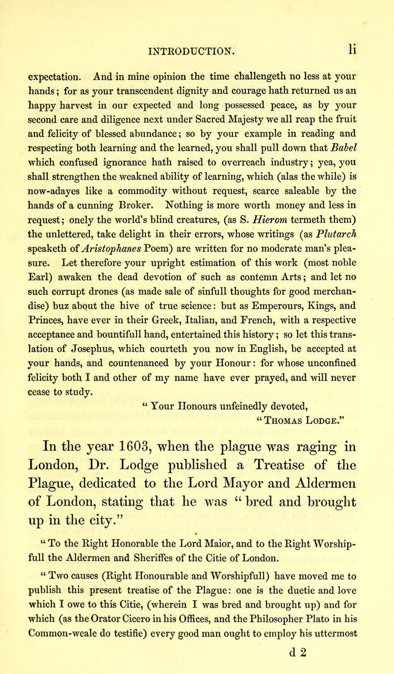 expectation. And in mine opinion the time challengeth no less at your hands; for as your transcendent dignity and courage hath returned us an happy harvest in our expected and long possessed peace, as by your second care and diligence next under Sacred Majesty we all reap the fruit and felicity of blessed abundance; so by your example in reading and respecting both learning and the learned, you shall pull down that Babel which confused ignorance hath raised to overreach industry; yea, you shall strengthen the weakned ability of learning, which (alas the while) is now-adayes like a commodity without request, scarce saleable by the hands of a cunning Broker. Nothing is more worth money and less in request; onely the world’s blind creatures, (as S. Hierom termeth them) the unlettered, take delight in their errors, whose writings (as Plutarch speaketh of Aristophanes Poem) are written for no moderate man’s plea- sure. Let therefore your upright estimation of this work (most noble Earl) awaken the dead devotion of such as contemn Arts; and let no such corrupt drones (as made sale of sinfull thoughts for good merchan- dise) buz about the hive of true science: but as Emperours, Kings, and Princes, have ever in their Greek, Italian, and French, with a respective acceptance and bountifull hand, entertained this history; so let this trans- lation of Josephus, which courteth you now in English, be accepted at your hands, and countenanced by your Honour: for whose unconfined felicity both I and other of my name have ever prayed, and will never cease to study. “ Your Honours unfeinedly devoted, “ Thomas Lodge.” In the year 1603, when the plague was raging in London, Dr. Lodge published a Treatise of the Plague, dedicated to the Lord Mayor and Aldermen of London, stating that he was “ bred and brought up in the city.” “ To the Right Honorable the Lord Maior, and to the Right Worship- full the Aldermen and Sheriffes of the Citie of London. “ Two causes (Right Honourable and Worshipfull) have moved me to publish this present treatise of the Plague: one is the duetie and love which I owe to this Citie, (wherein I was bred and brought up) and for which (as the Orator Cicero in his Offices, and the Philosopher Plato in his Common-weale do testifie) every good man ought to employ his uttermost d 2