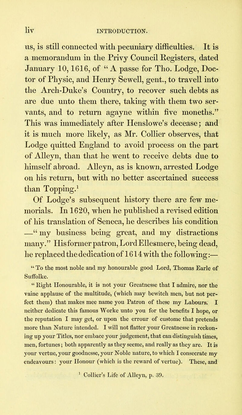 us, is still connected with pecuniary difficulties. It is a memorandum in the Privy Council Registers, dated January 10,1616, of “A passe for Tho. Lodge, Doc- tor of Physic, and Henry Sewell, gent., to travell into the Arch-Duke’s Country, to recover such debts as are due unto them there, taking with them two ser- vants, and to return agayne within five monetlis.” This was immediately after Henslowe’s decease; and it is much more likely, as Mr. Collier observes, that Lodge quitted England to avoid process on the part of Alleyn, than that he went to receive debts due to himself abroad. Alleyn, as is known, arrested Lodge on his return, but with no better ascertained success than Topping.1 Of Lodge’s subsequent history there are few me- morials. In 1620, when he published a revised edition of his translation of Seneca, he describes his condition —u my business being great, and my distractions many.” His former patron, Lord Ellesmere, being dead, he replaced the dedication of 1614 with the following:— “ To the most noble and my honourable good Lord, Thomas Earle of Suffolke. “ Right Honourable, it is not your Greatnesse that I admire, nor the vaine applause of the multitude, (which may bewitch men, but not per- fect them) that makes mee name you Patron of these my Labours. I neither dedicate this famous Worke unto you for the benefits I hope, or the reputation I may get, or upon the errour of custome that pretends more than Nature intended. I will not flatter your Greatnesse in reckon- ing up your Titles, nor embace your judgement, that can distinguish times, men, fortunes; both apparently as they seeme, and really as they are. It is your vertue, your goodnesse, your Noble nature, to which I consecrate my endeavours: your Honour (which is the reward of vertue). These, and 1 Collier’s Life of Alleyn, p. 39.