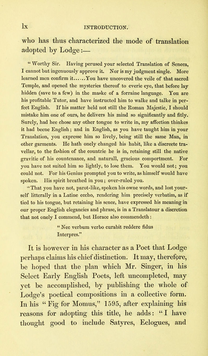 who has thus characterized the mode of translation adopted by Lodge:— “ Worthy Sir. Having perused your selected Translation of Seneca, I cannot but ingenuously approve it. Nor is my judgment single. More learned men confirm it You have uncovered the veile of that sacred Temple, and opened the mysteries thereof to everie eye, that before lay hidden (save to a few) in the maske of a forraine language. You are his profitable Tutor, and have instructed him to walke and talke in per- fect English. If his matter held not still the Roman Majestie, I should mistake him one of ours, he delivers his mind so significantly and fitly. Surely, had hee chose any other tongue to write in, my affection thinkes it had beene English; and in English, as you have taught him in your Translation, you expresse him so lively, being still the same Man, in other garments. He hath onely changed his habit, like a discreete tra- vellar, to the fashion of the countrie he is in, retaining still the native gravitie of his countenance, and naturall, gracious comportment. For you have not suited him so lightly, to lose them. You would not; you could not. For his Genius prompted you to write, as himself would have spoken. His spirit breathed in you; over-ruled you. “ That you have not, parot-like, spoken his owne words, and lost your- self laterally in a Latine eccho, rendering him precisely verbatim, as if tied to his tongue, but retaining his sence, have expressed his meaning in our proper English elegancies and phrase, is in a Translatour a discretion that not onely I commend, but Horace also commendeth: “ Nec verbum verbo curabit reddere fidus Interpres.” It is however in his character as a Poet that Lodge perhaps claims his chief distinction. It may, therefore, he hoped that the plan which Mr. Singer, in his Select Early English Poets, left uncompleted, may yet be accomplished, by publishing the whole of Lodge’s poetical compositions in a collective form. In his “ Fig for Momus,” 1595, after explaining his reasons for adopting this title, he adds: “I have thought good to include Satyres, Eclogues, and