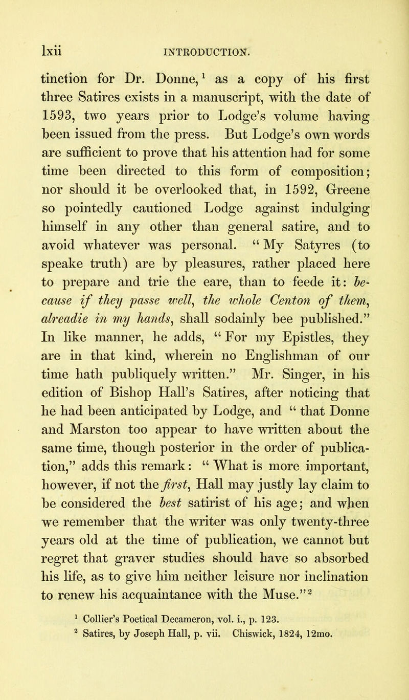 tinction for Dr. Donne,1 as a copy of his first three Satires exists in a manuscript, with the date of 1593, two years prior to Lodge’s volume having been issued from the press. But Lodge’s own words are sufficient to prove that his attention had for some time been directed to this form of composition; nor should it be overlooked that, in 1592, Greene so pointedly cautioned Lodge against indulging himself in any other than general satire, and to avoid whatever was personal. “ My Satyres (to speake truth) are by pleasures, rather placed here to prepare and trie the eare, than to feede it: be- cause if they passe well, the whole Centon of them, alreadie in my hands, shall sodainly bee published.” In like manner, he adds, “For my Epistles, they are in that kind, wherein no Englishman of our time hath publiquely written.” Mr. Singer, in his edition of Bishop Hall’s Satires, after noticing that he had been anticipated by Lodge, and “ that Donne and Marston too appear to have written about the same time, though posterior in the order of publica- tion,” adds this remark: “ What is more important, however, if not the first, Hall may justly lay claim to be considered the best satirist of his age; and when we remember that the writer was only twenty-three years old at the time of publication, we cannot but regret that graver studies should have so absorbed his life, as to give him neither leisure nor inclination to renew his acquaintance with the Muse.”2 1 Collier’s Poetical Decameron, vol. i., p. 123. 2 Satires, by Joseph Hall, p. vii. Chiswick, 1824, 12mo.