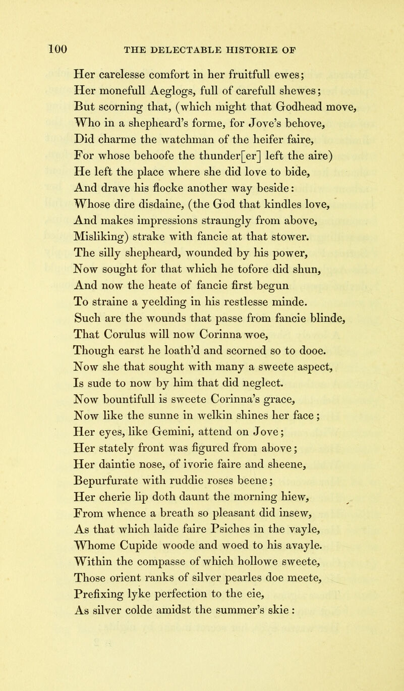 Her carelesse comfort in her fruitfull ewes; Her monefull Aeglogs, full of carefull shewes; But scorning that, (which might that Godhead move, Who in a shepheard’s forme, for Jove’s behove. Did charme the watchman of the heifer faire. For whose behoofe the thunder[er] left the aire) He left the place where she did love to bide. And drave his flocke another way beside: Whose dire disdaine, (the God that kindles love, And makes impressions straungly from above, Misliking) strake with fancie at that stower. The silly shepheard, wounded by his power, Now sought for that which he tofore did shun. And now the heate of fancie first begun To straine a yeelding in his restlesse minde. Such are the wounds that passe from fancie blinde. That Corulus will now Corinna woe, Though earst he loath’d and scorned so to dooe. Now she that sought with many a sweete aspect, Is sude to now by him that did neglect. Now bountifull is sweete Comma’s grace. Now like the sunne in welkin shines her face; Her eyes, like Gemini, attend on Jove; Her stately front was figured from above; Her daintie nose, of ivorie faire and sheene, Bepurfurate with ruddie roses beene; Her cherie lip doth daunt the morning hiew. From whence a breath so pleasant did insew, As that which laide faire Psiches in the vayle, Whome Cupide woode and woed to his avayle. Within the compasse of which hollowe sweete, Those orient ranks of silver pearles doe meete. Prefixing lyke perfection to the eie. As silver colde amidst the summer’s skie :