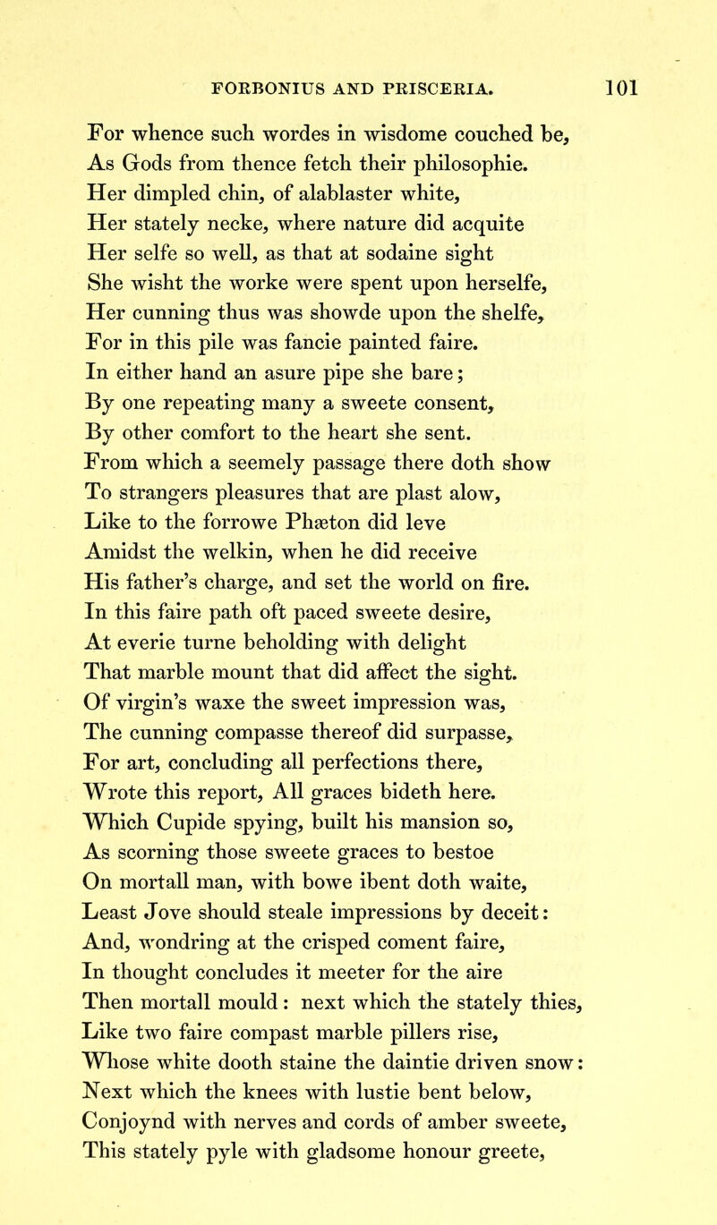 For whence such wordes in wisdome couched be. As Gods from thence fetch their philosophic. Her dimpled chin, of alablaster white. Her stately necke, where nature did acquite Her selfe so well, as that at sodaine sight She wisht the worke were spent upon herselfe. Her cunning thus was showde upon the shelfe. For in this pile was fancie painted faire. In either hand an asure pipe she bare; By one repeating many a sweete consent. By other comfort to the heart she sent. From which a seemely passage there doth show To strangers pleasures that are plast alow. Like to the forrowe Phaeton did leve Amidst the welkin, when he did receive His father’s charge, and set the world on fire. In this faire path oft paced sweete desire. At everie turne beholding with delight That marble mount that did affect the sight. Of virgin’s waxe the sweet impression was. The cunning compasse thereof did surpasse. For art, concluding all perfections there. Wrote this report, All graces bideth here. Which Cupide spying, built his mansion so. As scorning those sweete graces to bestoe On mortall man, with bowe ibent doth waite. Least Jove should steale impressions by deceit: And, wondring at the crisped coment faire. In thought concludes it meeter for the aire Then mortall mould : next which the stately thies. Like two faire compast marble pillers rise. Whose white dooth staine the daintie driven snow: Next which the knees with lustie bent below, Conjoynd with nerves and cords of amber sweete. This stately pyle with gladsome honour greete,