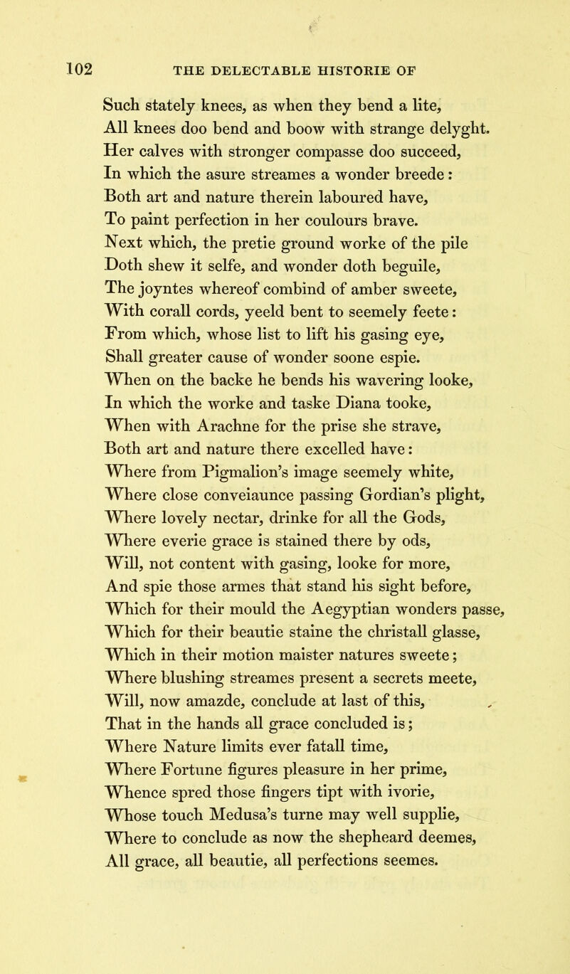 Such stately knees, as when they bend a lite. All knees doo bend and boow with strange delyght. Her calves with stronger compasse doo succeed, In which the asure streames a wonder breede: Both art and nature therein laboured have. To paint perfection in her coulours brave. Next which, the pretie ground worke of the pile Doth shew it selfe, and wonder doth beguile. The joyntes whereof combind of amber sweete. With corail cords, yeeld bent to seemely feete: From which, whose list to lift his gasing eye. Shall greater cause of wonder soone espie. When on the backe he bends his wavering looke. In which the worke and taske Diana tooke. When with Arachne for the prise she strave. Both art and nature there excelled have: Where from Pigmalion’s image seemely white, Where close conveiaunce passing Gordian’s plight. Where lovely nectar, drinke for all the Gods, Where everie grace is stained there by ods. Will, not content with gasing, looke for more. And spie those armes that stand his sight before. Which for their mould the Aegyptian wonders passe, Which for their beautie staine the christall glasse. Which in their motion maister natures sweete; Where blushing streames present a secrets meete, Will, now amazde, conclude at last of this. That in the hands all grace concluded is; Where Nature limits ever fatall time. Where Fortune figures pleasure in her prime, Whence spred those fingers tipt with ivorie. Whose touch Medusa’s turne may well supplie. Where to conclude as now the shepheard deemes, All grace, all beautie, all perfections seemes.