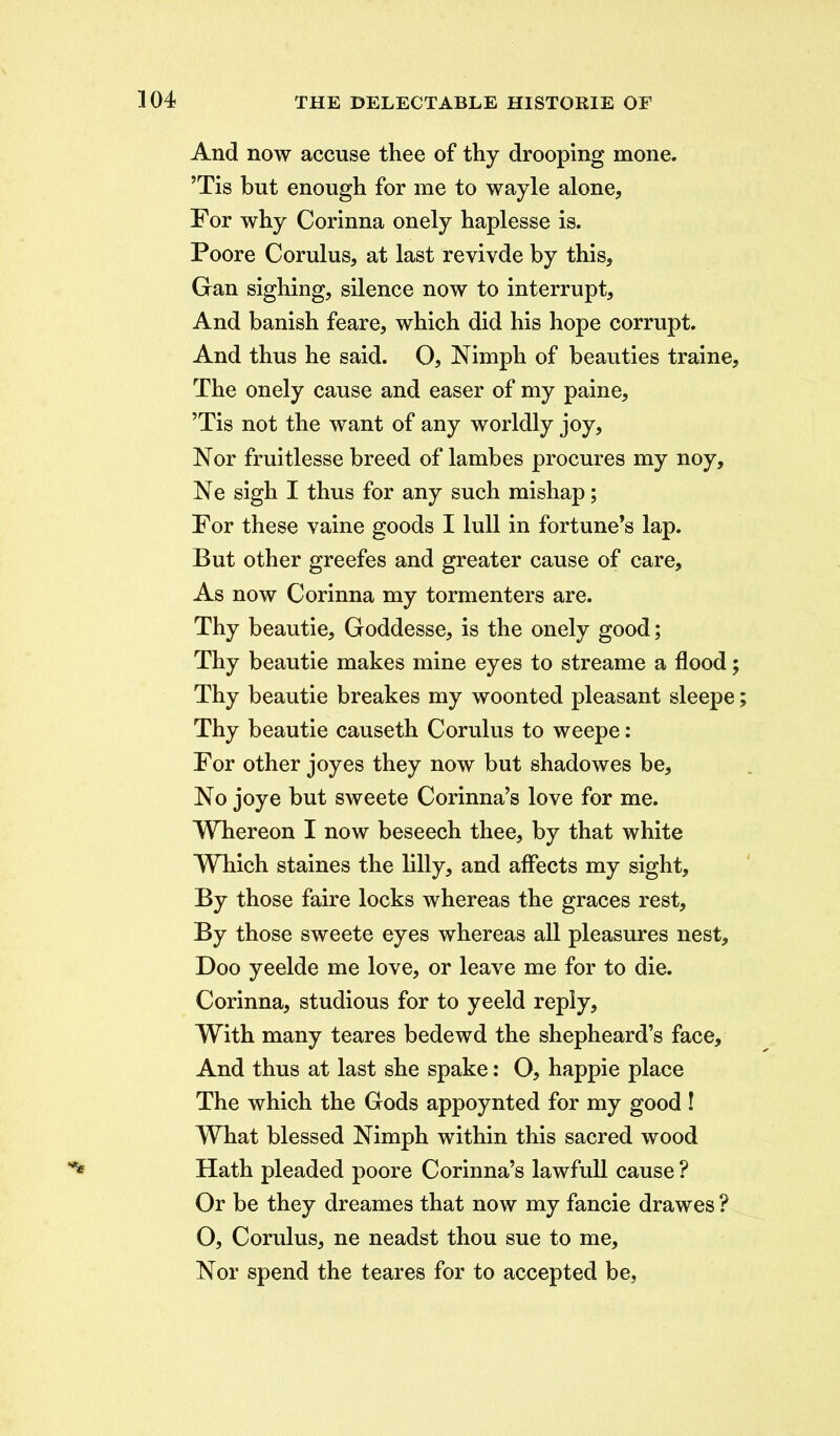 And now accuse thee of thy drooping mone. ’Tis but enough for me to wayle alone. For why Corinna onely haplesse is. Poore Corulus, at last revivde by this, Gan sighing, silence now to interrupt, And banish feare, which did his hope corrupt. And thus he said. O, Nimph of beauties traine. The onely cause and easer of my paine, ’Tis not the want of any worldly joy, Nor fruitlesse breed of lambes procures my noy, Ne sigh I thus for any such mishap; For these vaine goods I lull in fortune’s lap. But other greefes and greater cause of care. As now Corinna my tormenters are. Thy beautie, Goddesse, is the onely good; Thy beautie makes mine eyes to streame a flood; Thy beautie breakes my woonted pleasant sleepe; Thy beautie causeth Corulus to weepe: For other joyes they now but shadowes be. No joye but sweete Comma’s love for me. Whereon I now beseech thee, by that white Which staines the lilly, and affects my sight. By those faire locks whereas the graces rest, By those sweete eyes whereas all pleasures nest, Doo yeelde me love, or leave me for to die. Corinna, studious for to yeeld reply. With many teares bedewd the shepheard’s face. And thus at last she spake: O, happie place The which the Gods appoynted for my good ! What blessed Nimph within this sacred wood Hath pleaded poore Corinna’s lawfull cause ? Or be they dreames that now my fancie drawes ? O, Corulus, ne neadst thou sue to me. Nor spend the teares for to accepted be,