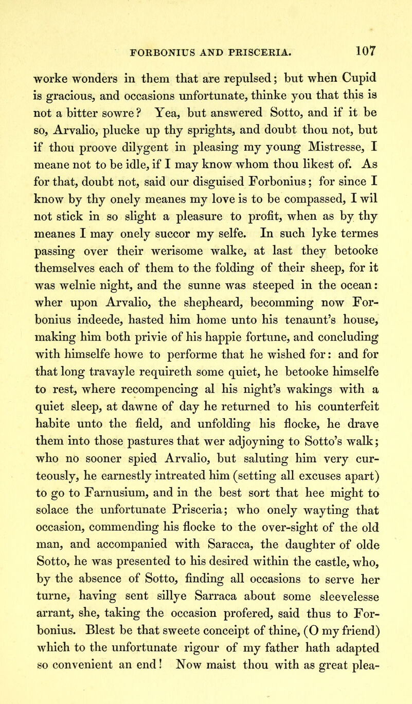 worke wonders in them that are repulsed; but when Cupid is gracious, and occasions unfortunate, thinke you that this is not a bitter sowre? Yea, but answered Sotto, and if it be so, Arvalio, plucke up thy sprights, and doubt thou not, but if thou proove dilygent in pleasing my young Mistresse, I meane not to be idle, if I may know whom thou likest of. As for that, doubt not, said our disguised Forbonius; for since I know by thy onely meanes my love is to be compassed, I wil not stick in so slight a pleasure to profit, when as by thy meanes I may onely succor my selfe. In such lyke termes passing over their werisome walke, at last they betooke themselves each of them to the folding of their sheep, for it was welnie night, and the sunne was steeped in the ocean: wher upon Arvalio, the shepheard, becomming now For- bonius indeede, hasted him home unto his tenaunt’s house, making him both privie of his happie fortune, and concluding with himselfe howe to performe that he wished for: and for that long travayle requireth some quiet, he betooke himselfe to rest, where recompencing al his night’s wakings with a quiet sleep, at dawne of day he returned to his counterfeit habite unto the field, and unfolding his flocke, he drave them into those pastures that wer adjoyning to Sotto’s walk; who no sooner spied Arvalio, but saluting him very cur- teously, he earnestly intreated him (setting all excuses apart) to go to Farnusium, and in the best sort that hee might to solace the unfortunate Prisceria; who onely wayting that occasion, commending his flocke to the over-sight of the old man, and accompanied with Saracca, the daughter of olde Sotto, he was presented to his desired within the castle, who, by the absence of Sotto, finding all occasions to serve her turne, having sent sillye Sarraca about some sleevelesse arrant, she, taking the occasion profered, said thus to For- bonius. Blest be that sweete conceipt of thine, (O my friend) which to the unfortunate rigour of my father hath adapted so convenient an end! Now maist thou with as great plea-