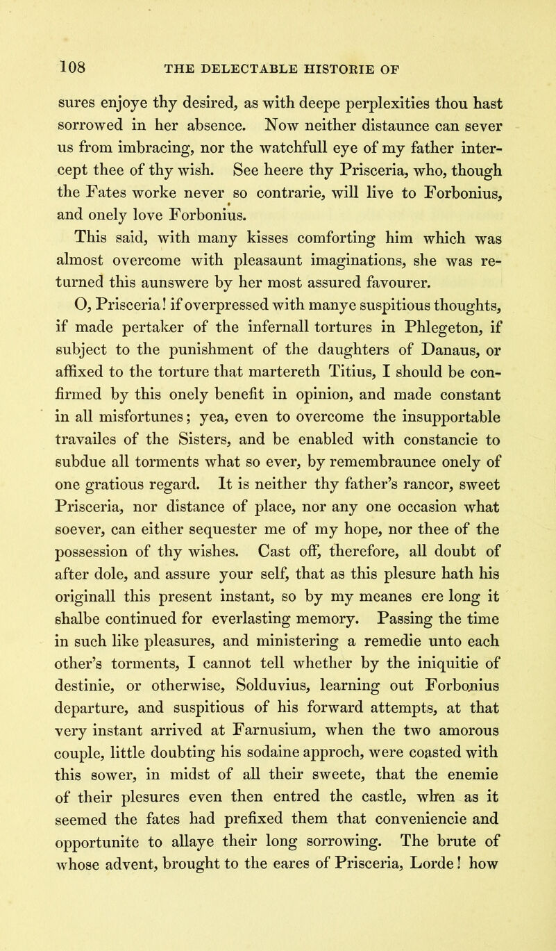 sures enjoye thy desired, as with deepe perplexities thou hast sorrowed in her absence. Now neither distannce can sever us from imbracing, nor the watchfull eye of my father inter- cept thee of thy wish. See heere thy Prisceria, who, though the Fates worke never so contrarie, will live to Forbonius, and onely love Forbonius. This said, wuth many kisses comforting him which was almost overcome with pleasaunt imaginations, she was re- turned this aunswere by her most assured favourer. O, Prisceria! if overpressed with manye suspitious thoughts, if made pertaker of the infernall tortures in Phlegeton, if subject to the punishment of the daughters of Danaus, or affixed to the torture that martereth Titius, I should be con- firmed by this onely benefit in opinion, and made constant in all misfortunes; yea, even to overcome the insupportable travailes of the Sisters, and be enabled with constancie to subdue all torments what so ever, by remembraunce onely of one gratious regard. It is neither thy father’s rancor, sweet Prisceria, nor distance of place, nor any one occasion what soever, can either sequester me of my hope, nor thee of the possession of thy wishes. Cast off, therefore, all doubt of after dole, and assure your self, that as this plesure hath his originall this present instant, so by my meanes ere long it shalbe continued for everlasting memory. Passing the time in such like pleasures, and ministering a remedie unto each other’s torments, I cannot tell whether by the iniquitie of destinie, or otherwise, Solduvius, learning out Forbonius departure, and suspitious of his forward attempts, at that very instant arrived at Farnusium, when the two amorous couple, little doubting his sodaine approch, were coasted with this sower, in midst of all their sweete, that the enemie of their plesures even then entred the castle, when as it seemed the fates had prefixed them that conveniencie and opportunite to allaye their long sorrowing. The brute of whose advent, brought to the eares of Prisceria, Lorde! how