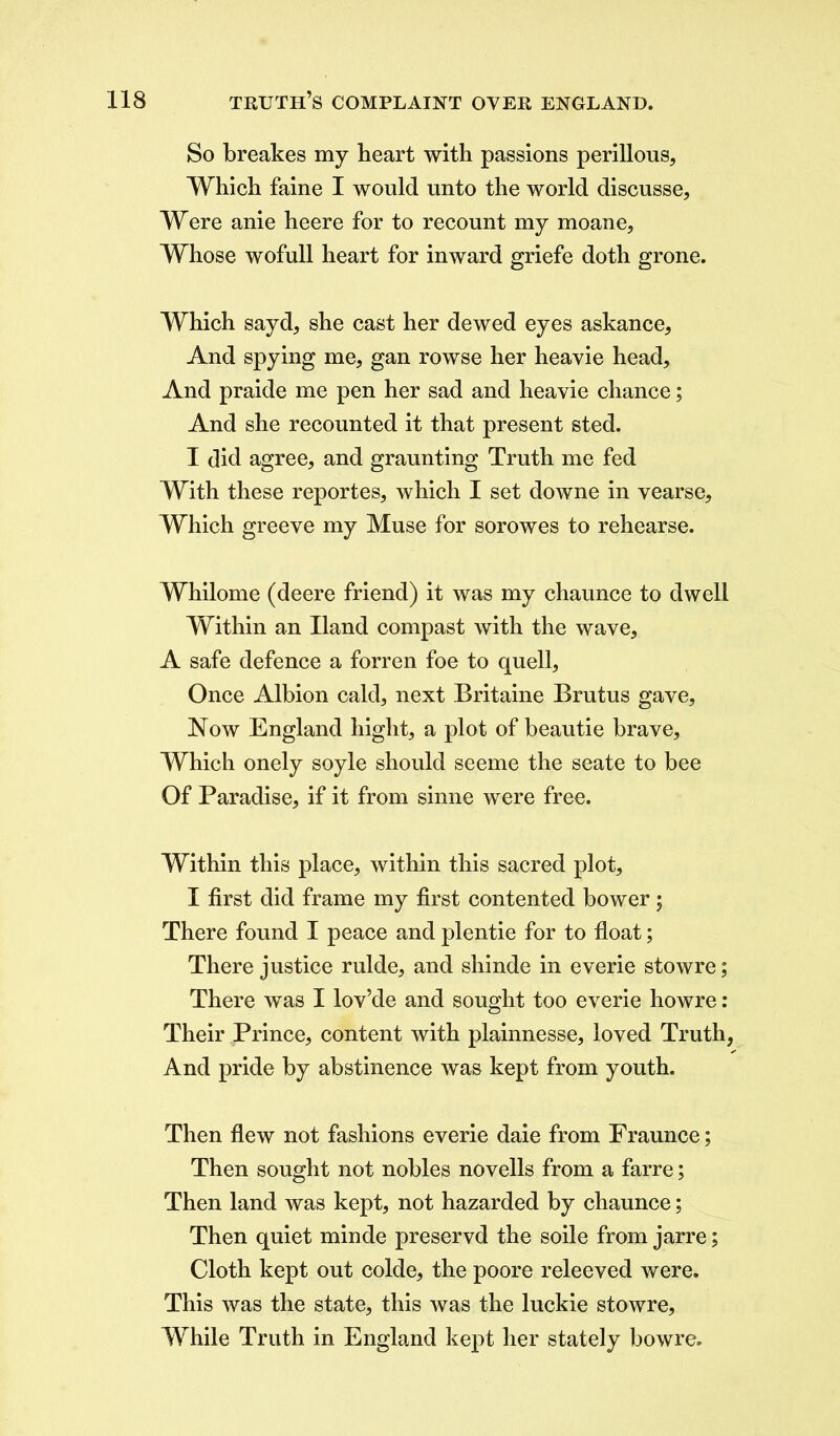 So breakes my heart with passions perillous. Which faine I would unto the world discusse, Were anie heere for to recount my moane, Whose wofull heart for inward griefe doth grone. Which sayd, she cast her dewed eyes askance, And spying me, gan rowse her heavie head. And praide me pen her sad and heavie chance; And she recounted it that present sted. I did agree, and graunting Truth me fed With these reportes, which I set downe in vearse. Which greeve my Muse for sorowes to rehearse. Whilome (deere friend) it was my chaunce to dwell Within an Hand compast with the wave, A safe defence a forren foe to quell, Once Albion cald, next Britaine Brutus gave. Now England bight, a plot of beautie brave. Which onely soyle should seeme the seate to bee Of Paradise, if it from sinne were free. Within this place, within this sacred plot, I first did frame my first contented bower; There found I peace and plentie for to float; There justice rulde, and shinde in everie stowre; There was I lov’de and sought too everie howre: Their Prince, content with plainnesse, loved Truth, And pride by abstinence was kept from youth. Then flew not fashions everie daie from Fraunce; Then sought not nobles novells from a farre; Then land was kept, not hazarded by chaunce; Then quiet minde preservd the soile from jarre; Cloth kept out colde, the poore releeved were. This was the state, this was the luckie stowre. While Truth in England kept her stately bowre.