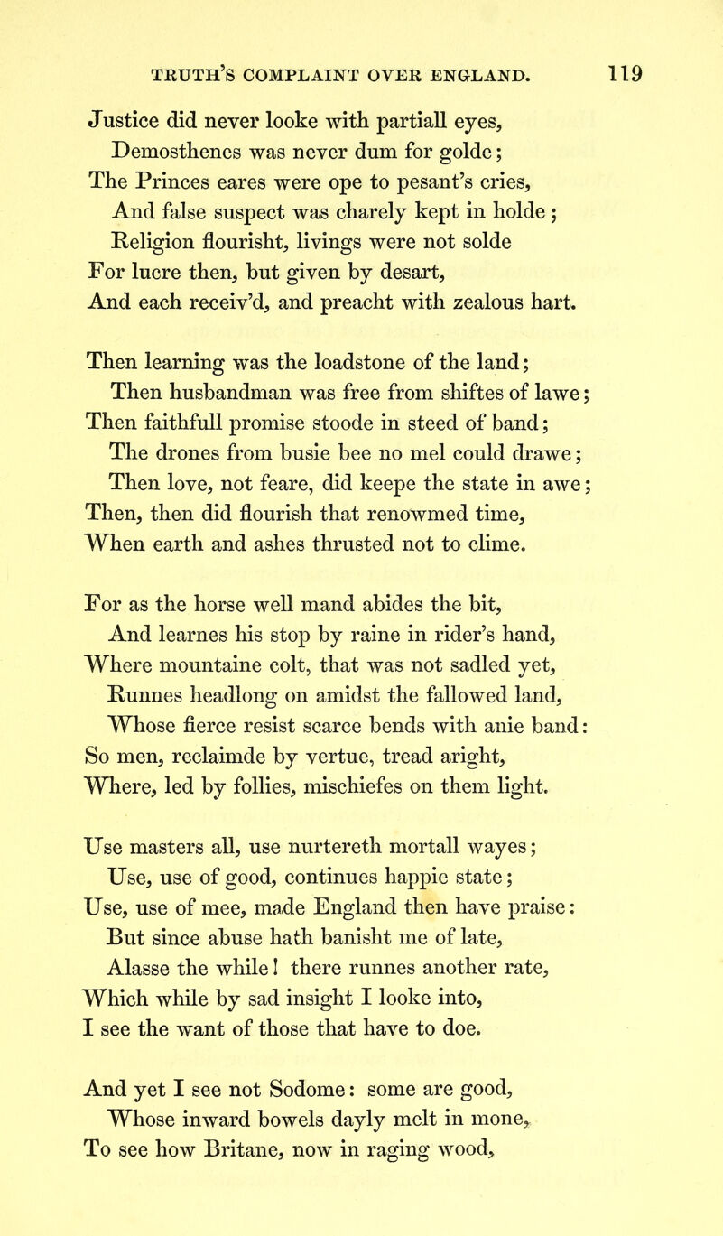 Justice did never looke with partiall eyes, Demosthenes was never dum for golde; The Princes eares were ope to pesant’s cries. And false suspect was charely kept in holde; Religion flourisht, livings were not solde For lucre then, hut given by desart. And each receiv’d, and preacht with zealous hart. Then learning was the loadstone of the land; Then husbandman was free from shiftes of lawe; Then faithfull promise stoode in steed of band; The drones from busie bee no mel could drawe; Then love, not feare, did keepe the state in awe; Then, then did flourish that renowmed time. When earth and ashes thrusted not to clime. For as the horse well mand abides the bit. And learnes his stop by raine in rider’s hand. Where mountaine colt, that was not sadled yet, Runnes headlong on amidst the fallowed land. Whose fierce resist scarce bends with anie band: So men, reclaimde by vertue, tread aright. Where, led by follies, mischiefes on them light. Use masters all, use nurtereth mortall wayes; Use, use of good, continues happie state; Use, use of mee, made England then have praise: But since abuse hath banisht me of late, Alasse the while! there runnes another rate, Which while by sad insight I looke into, I see the want of those that have to doe. And yet I see not Sodome: some are good. Whose inward bowels dayly melt in mone* To see how Britane, now in raging wood.
