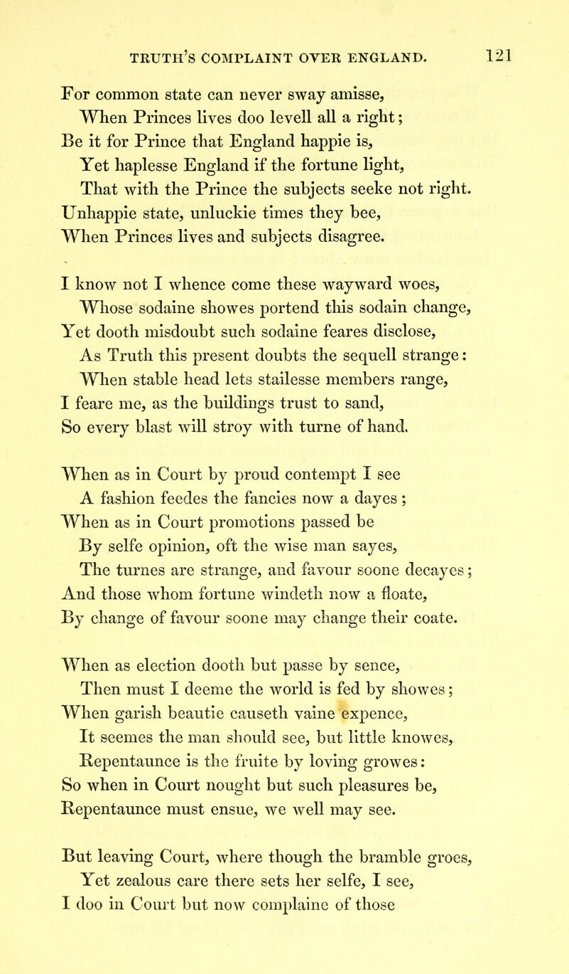 For common state can never sway amisse. When Princes lives doo levell all a right; Be it for Prince that England happie is. Yet haplesse England if the fortune light. That with the Prince the subjects seeke not right. Unhappie state, unluckie times they bee, When Princes lives and subjects disagree. I know not I whence come these wayward woes. Whose sodaine showes portend this sodain change. Yet dooth misdoubt such sodaine feares disclose, As Truth this present doubts the sequell strange: When stable head lets stailesse members range, I feare me, as the buildings trust to sand, So every blast will stroy with turne of hand. When as in Court by proud contempt I see A fashion feedes the fancies now a dayes ; When as in Court promotions passed be By selfe opinion, oft the wise man sayes, The turnes are strange, and favour soone decayes; And those whom fortune windeth now a floate. By change of favour soone may change their coate. When as election dooth but passe by sence, Then must I deeme the world is fed by showes; When garish beautie causeth vaine expence, It seemes the man should see, but little knowes, Bepentaunce is the fruite by loving growes: So when in Court nought but such pleasures be, Bepentaunce must ensue, we well may see. But leaving Court, where though the bramble groes, Yet zealous care there sets her selfe, I see, I doo in Court but now complaine of those