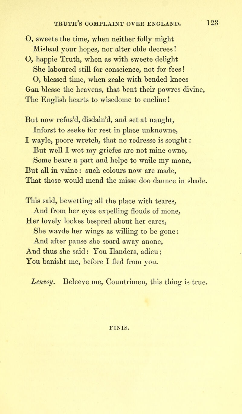 O, sweete the time, when neither folly might Mislead your hopes, nor alter olde decrees! O, happie Truth, when as with sweete delight She laboured still for conscience, not for fees! O, blessed time, when zeale with bended knees Gan blesse the heavens, that bent their powres divine. The English hearts to wisedome to encline! But now refus’d, disdain’d, and set at naught, Inforst to seeke for rest in place unknowne, I wayle, poore wretch, that no redresse is sought: But well I wot my griefes are not mine owne. Some beare a part and helpe to waile my mone. But all in vaine: such colours now are made. That those would mend the misse doo daunce in shade. This said, be wetting all the place with teares. And from her eyes expelling flouds of mone, Her lovely lockes bespred about her eares. She wavde her wings as willing to be gone: And after pause she soard away anone. And thus she said: You Handers, adieu; You banisht me, before I fled from you. Lenwy. Beleeve me, Countrimen, this thing is true. FINIS.