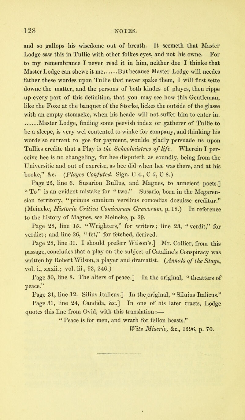 and so gallops his wisedome out of breath. It seemeth that Master Lodge saw this in Tullie with other folkes eyes, and not his owne. For to my remembrance I never read it in him, neither doe I thinke that Master Lodge can sheweit me But because Master Lodge will needes father these wordes upon Tullie that never spake them, I will first sette downe the matter, and the persons of both kindes of playes, then rippe up every part of this definition, that you may see how this Gentleman, like the Foxe at the banquet of the Storke, lickes the outside of the glasse with an empty stomacke, when his heade will not suffer him to enter in. Master Lodge, finding some peevish index or gatherer of Tullie to he a sleepe, is very wel contented to winke for company, and thinking his worde so currant to goe for payment, woulde gladly persuade us upon Tullies credite that a Play is the Schoolmistres of life. Wherein I per- ceive hee is no changeling, for hee disputeth as soundly, being from the Universitie and out of exercise, as hee did when hee was there, and at his booke,” &c. (Playes Confuted. Sign. C 4., C 5, C 8.) Page 25, line 6. Susarion Bullus, and Magnes, to auncient poets.] “ To ” is an evident mistake for “ two.” Susario, born in the Megaren- sian territory, “primus omnium versibus comcedias docuisse creditur.” (Meineke, Historia Critica Comicorum Grcecorum, p. 18.) In reference to the history of Magnes, see Meineke, p. 29. Page 28, line 15. “Wrighters,” for writers; line 23, “verdit,” for verdict; and line 26, “ fet,” for fetched, derived. Page 28, line 31. I should preferr Wilson’s.] Mr. Collier, from this passage, concludes that a play on the subject of Cataline’s Conspiracy was written by Robert Wilson, a player and dramatist. (Annals of the Stage, vol. i., xxxii.; vol. iii., 93, 246.) Page 30, line 8. The alters of peace.] In the original, “theatters of peace,” Page 31, line 12. Silius Italicus.] In the original, “Siluius Italicus.” Page 31, line 24, Candida, &c.] In one of his later tracts, Lpdge quotes this line from Ovid, with this translation— “ Peace is for men, and wrath for fellon beasts.” Wits Miserie, &c., 1596, p. 70.