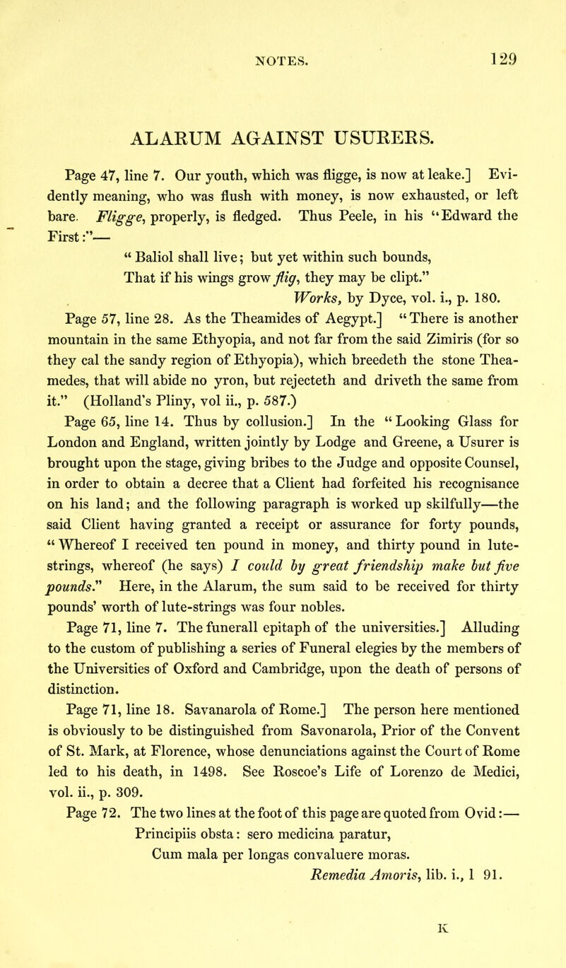 ALARUM AGAINST USURERS. Page 47, line 7. Our youth, which was fligge, is now at leake.] Evi- dently meaning, who was flush with money, is now exhausted, or left bare. Fligge, properly, is fledged. Thus Peele, in his “Edward the First— “ Baliol shall live; hut yet within such bounds, That if his wings grow/i^, they may be dipt.” Works, by Dyce, vol. i., p. 180. Page 57, line 28. As the Theamides of Aegypt.] “ There is another mountain in the same Ethyopia, and not far from the said Zimiris (for so they cal the sandy region of Ethyopia), which breedeth the stone Thea- medes, that will abide no yron, but rejecteth and driveth the same from it.” (Holland’s Pliny, vol ii., p. 587.) Page 65, line 14. Thus by collusion.] In the “ Looking Glass for London and England, written jointly by Lodge and Greene, a Usurer is brought upon the stage, giving bribes to the Judge and opposite Counsel, in order to obtain a decree that a Client had forfeited his recognisance on his land; and the following paragraph is worked up skilfully—the said Client having granted a receipt or assurance for forty pounds, “ Whereof I received ten pound in money, and thirty pound in lute- strings, whereof (he says) I could by great friendship make but five pounds.” Here, in the Alarum, the sum said to he received for thirty pounds’ worth of lute-strings was four nobles. Page 71, line 7. The funerall epitaph of the universities.] Alluding to the custom of publishing a series of Funeral elegies by the members of the Universities of Oxford and Cambridge, upon the death of persons of distinction. Page 71, line 18. Savanarola of Rome.] The person here mentioned is obviously to he distinguished from Savonarola, Prior of the Convent of St. Mark, at Florence, whose denunciations against the Court of Rome led to his death, in 1498. See Roscoe’s Life of Lorenzo de Medici, vol. ii., p. 309. Page 72. The two lines at the foot of this page are quoted from Ovid:— Principiis obsta: sero medicina paratur, Cum mala per longas convaluere moras. Remedia Amoris, lib. i., 1 91. K