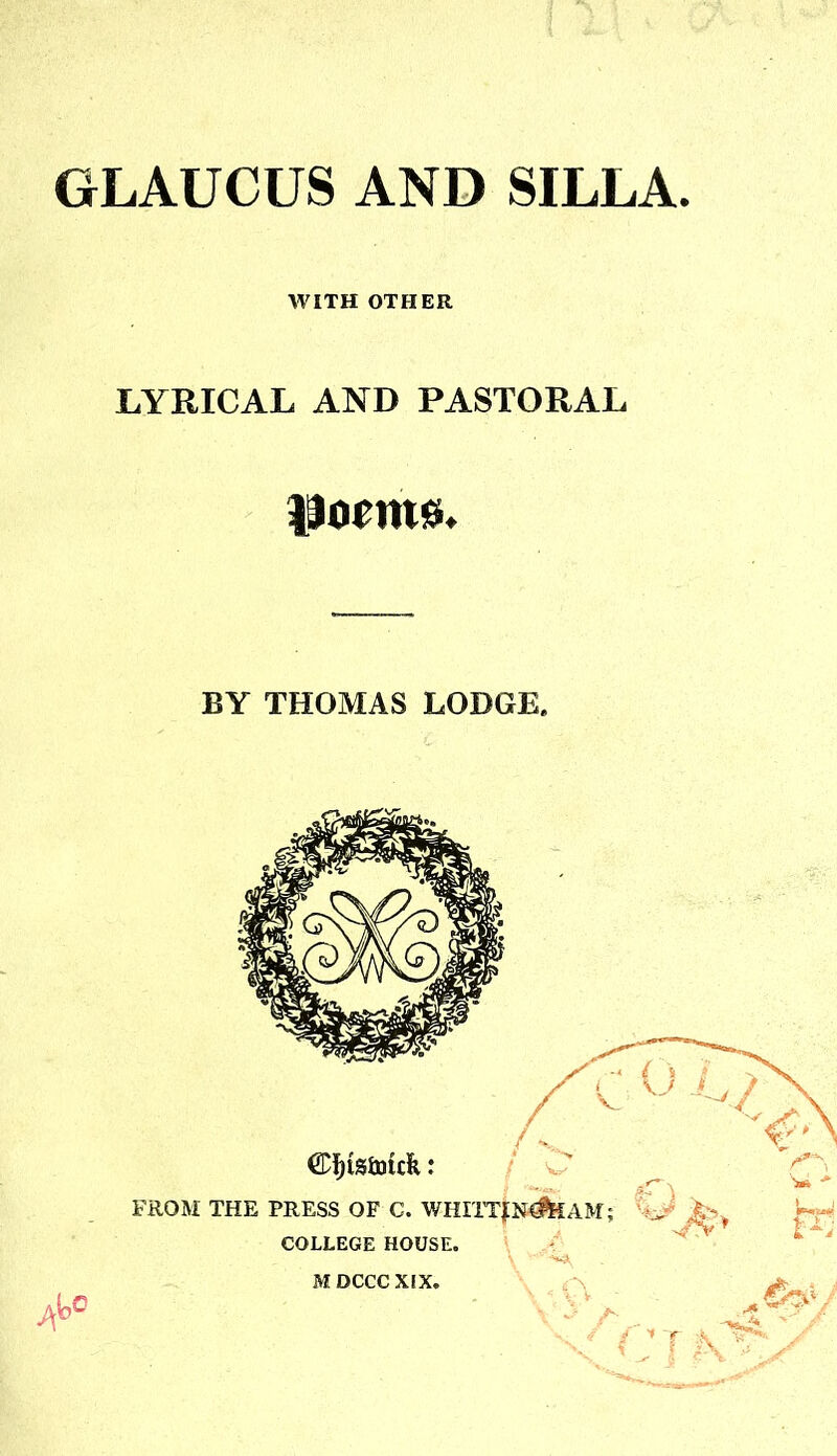 GLAUCUS AND SILLA WITH OTHER LYRICAL AND PASTORAL poems. BY THOMAS LODGE. CDijtsfouk: FROM THE PRESS OF C. COLLEGE HOUSE. r£\