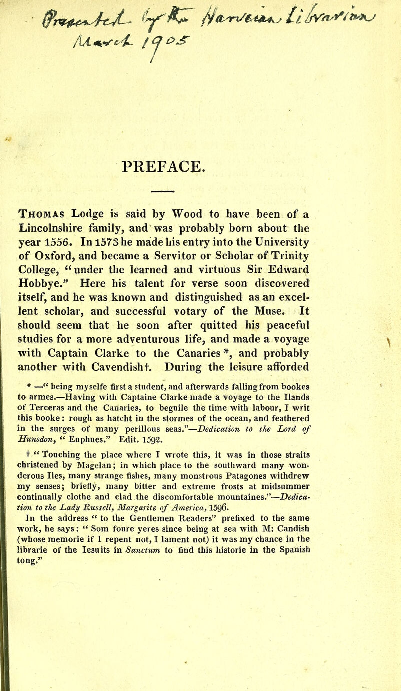 /y ijYn^i t^Kj Aa. «*«*'• <j>^£- / ^ &£ PREFACE. Thomas Lodge is said by Wood to have been of a Lincolnshire family, and was probably born about the year 1556. In 1573 he made his entry into the University of Oxford, and became a Servitor or Scholar of Trinity College, u under the learned and virtuous Sir Edward Hobbye.” Here his talent for verse soon discovered itself, and he was known and distinguished as an excel- lent scholar, and successful votary of the Muse. It should seem that he soon after quitted his peaceful studies for a more adventurous life, and made a voyage with Captain Clarke to the Canaries *, and probably another with Cavendisht. During the leisure afforded * —“ being myselfe first a student, and afterwards falling from bookes to armes.—Having with Captaine Clarke made a voyage to the Hands of Terceras and the Canaries, to beguile the time with labour, I writ this booke: rough as hateht in the stormes of the ocean, and feathered in the surges of many perillous seas.”—Dedication to the Lord of Hunsdon, “ Euphues.” Edit. 1592. t “ Touching the place where I wrote this, it was in those straits christened by Magelan; in which place to the southward many won- derous lies, many strange fishes, many monstrous Patagones withdrew my senses; briefly, many bitter and extreme frosts at midsummer continually clothe and clad the discomfortable mountaines.”—Dedica- tion to the Lady Russell, Margarite of America, 1596. In the address “ to the Gentlemen Readers” prefixed to the same work, he says: “ Som foure yeres since being at sea with M: Candish (whose raemorie if I repent not, I lament not) it was my chance in the librarie of the Iesuits in Sanctum to find this historie in the Spanish tong.”