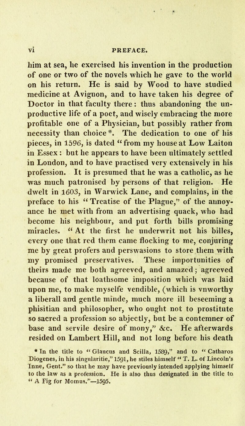 him at sea, lie exercised his invention in the production of one or two of the novels which he gave to the world on his return. He is said by Wood to have studied medicine at Avignon, and to have taken his degree of Doctor in that faculty there: thus abandoning the un- productive life of a poet, and wisely embracing the more profitable one of a Physician, but possibly rather from necessity than choice*. The dedication to one of his pieces, in 1596, is dated “ from my house at Low Laiton in Essex : but he appears to have been ultimately settled in London, and to have practised very extensively in his profession. It is presumed that he was a catholic, as he was much patronised by persons of that religion. He dwelt in 1603, in Warwick Lane, and complains, in the preface to his “ Treatise of the Plague,” of the annoy- ance he met with from an advertising quack, who had become his neighbour, and put forth bills promising miracles. lt At the first he underwrit not his billes, every one that red them came flocking to me, conjuring me by great profers and perswasions to store them with my promised preservatives. These importunities of theirs made me both agreeved, and amazed; agreeved because of that loathsome imposition which was laid upon me, to make myselfe vendible, (which is vnworthy a liberall and gentle minde, much more ill beseeming a phisitian and philosopher, who ought not to prostitute so sacred a profession so abjectly, but be a contemner of base and servile desire of mony,” &c. fte afterwards resided on Lambert Hill, and not long before his death * In the title to “ Glaucus and Scilla, 1589,” and to “ Catharos Diogenes, in his singularitie,” 1591, he stiles himself “ T. L. of Lincoln’s Tnne, Gent.” so that he may have previously intended applying himself to the law as a profession. He is also thus designated in the title to “ A Fig for Mom us.”—1595.