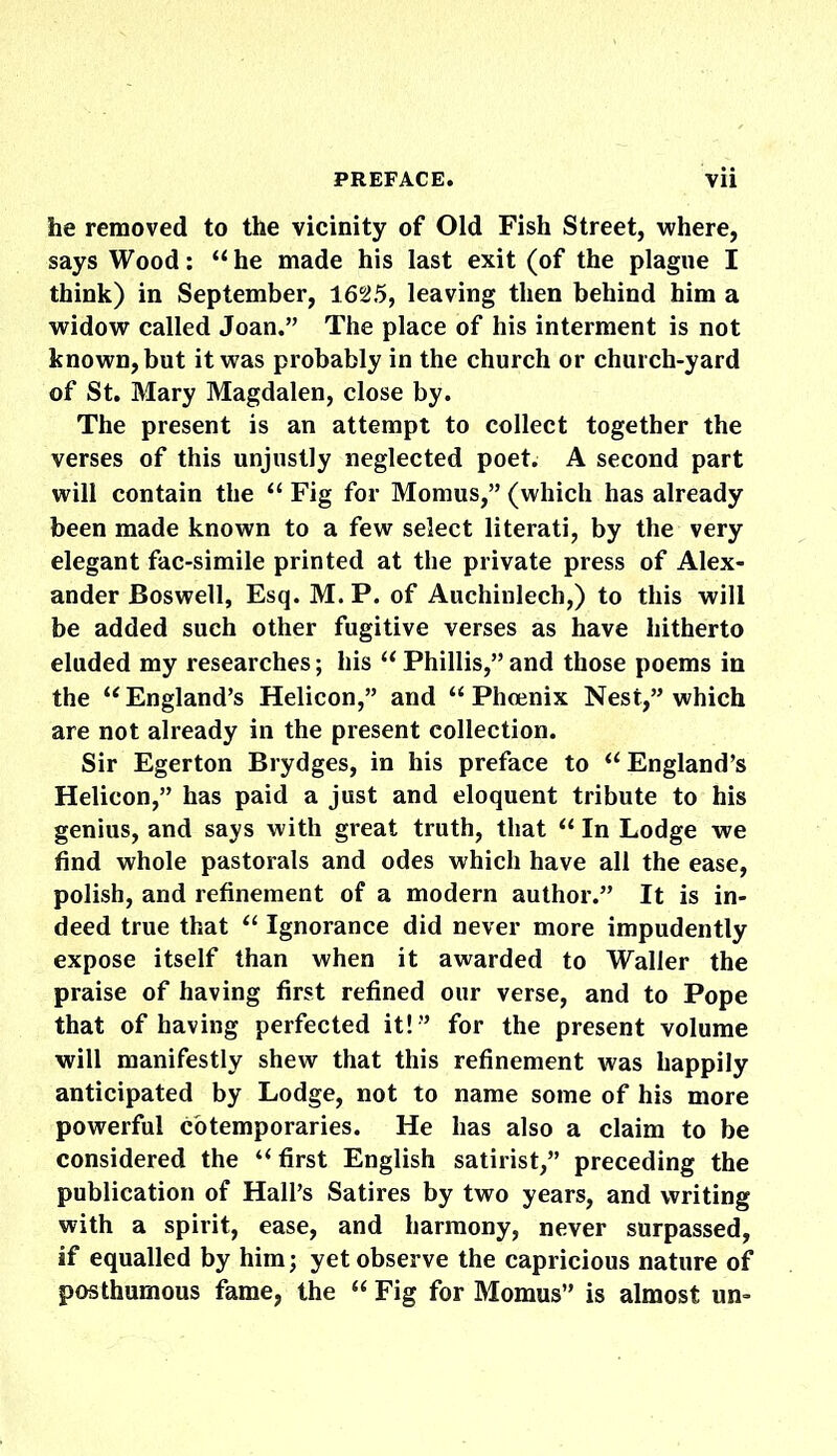 he removed to the vicinity of Old Fish Street, where, says Wood: “he made his last exit (of the plague I think) in September, 1625, leaving then behind him a widow called Joan.” The place of his interment is not known, but it was probably in the church or church-yard of St. Mary Magdalen, close by. The present is an attempt to collect together the verses of this unjustly neglected poet. A second part will contain the “ Fig for Momus,” (which has already been made known to a few select literati, by the very elegant fac-simile printed at the private press of Alex- ander Boswell, Esq. M. P. of Auchinlech,) to this will be added such other fugitive verses as have hitherto eluded my researches; his “ Phillis,” and those poems in the “ England’s Helicon,” and “ Phoenix Nest,” which are not already in the present collection. Sir Egerton Brydges, in his preface to “England’s Helicon,” has paid a just and eloquent tribute to his genius, and says with great truth, that “ In Lodge we find whole pastorals and odes which have all the ease, polish, and refinement of a modern author.” It is in- deed true that “ Ignorance did never more impudently expose itself than when it awarded to Waller the praise of having first refined our verse, and to Pope that of having perfected it!” for the present volume will manifestly shew that this refinement was happily anticipated by Lodge, not to name some of his more powerful cotemporaries. He has also a claim to be considered the “ first English satirist,” preceding the publication of Hall’s Satires by two years, and writing with a spirit, ease, and harmony, never surpassed, if equalled by him; yet observe the capricious nature of posthumous fame, the “ Fig for Momus” is almost un-