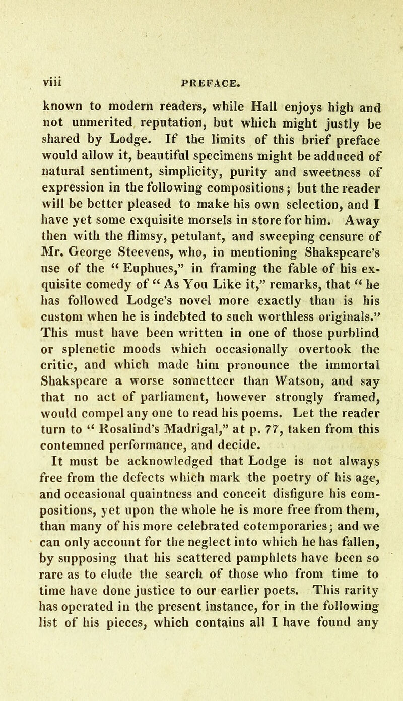 known to modern readers, while Hall enjoys high and not unmerited reputation, but which might justly be shared by Lodge. If the limits of this brief preface would allow it, beautiful specimens might be adduced of natural sentiment, simplicity, purity and sweetness of expression in the following compositions; but the reader will be better pleased to make his own selection, and I have yet some exquisite morsels in store for him. Away then with the flimsy, petulant, and sweeping censure of Mr. George Steevens, who, in mentioning Shakspeare’s use of the u Euphues,” in framing the fable of his ex- quisite comedy of “ As You Like it,” remarks, that “ he has followed Lodge’s novel more exactly than is his custom when he is indebted to such worthless originals.” This must have been written in one of those purblind or splenetic moods which occasionally overtook the critic, and which made him pronounce the immortal Shakspeare a worse sonnetteer than Watson, and say that no act of parliament, however strongly framed, would compel any one to read his poems. Let the reader turn to “ Rosalind’s Madrigal,” at p. 77, taken from this contemned performance, and decide. It must be acknowledged that Lodge is not always free from the defects which mark the poetry of his age, and occasional quaintness and conceit disfigure his com- positions, yet upon the whole he is more free from them, than many of his more celebrated cotemporaries; and we can only account for the neglect into which he has fallen, by supposing that his scattered pamphlets have been so rare as to elude the search of those who from time to time have done justice to our earlier poets. This rarity has operated in the present instance, for in the following- list of his pieces, which contains all I have found any