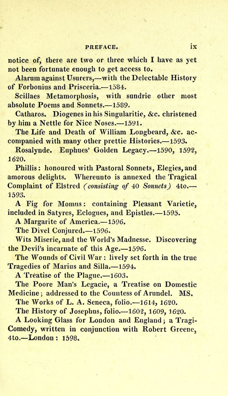 notice of, there are two or three which I have as yet not been fortunate enough to get access to. Alarum against Usurers,—with the Delectable History of Forbonius and Prisceria.—1584. Scillaes Metamorphosis, with sundrie other most absolute Poems and Sonnets.—1589. Catharos. Diogenes in his Singularitie, &c. christened by him a Nettle for Nice Noses.—1591. The Life and Death of William Longbeard, &c. ac- companied with many other prettie Histories.—1593. Rosalynde. Euphues’ Golden Legacy.—1590, 1592, 1620. Phillis: honoured with Pastoral Sonnets, Elegies,and amorous delights. Whereunto is annexed the Tragical Complaint of Elstred (consisting of 40 Sonnets) 4to.—• 1593. A Fig for Momus: containing Pleasant Varietie, included in Satyres, Eclogues, and Epistles.—1595. A Margarite of America.—1596. The Divel Conjured.—1596. Wits Miserie, and the World’s Madnesse. Discovering the Devil’s incarnate of this Age.—1596. The Wounds of Civil War : lively set forth in the true Tragedies of Marius and Silla.—1594. A Treatise of the Plague.—1603. The Poore Man’s Legacie, a Treatise on Domestic Medicine; addressed to the Countess of Arundel. MS. The Works of L. A. Seneca, folio.—1614, 1620. The History of Josephus, folio.—1602, 1609, 1620. A Looking Glass for London and England; a Tragi- comedy, written in conjunction with Robert Greene, 4 to.—London: 1598.