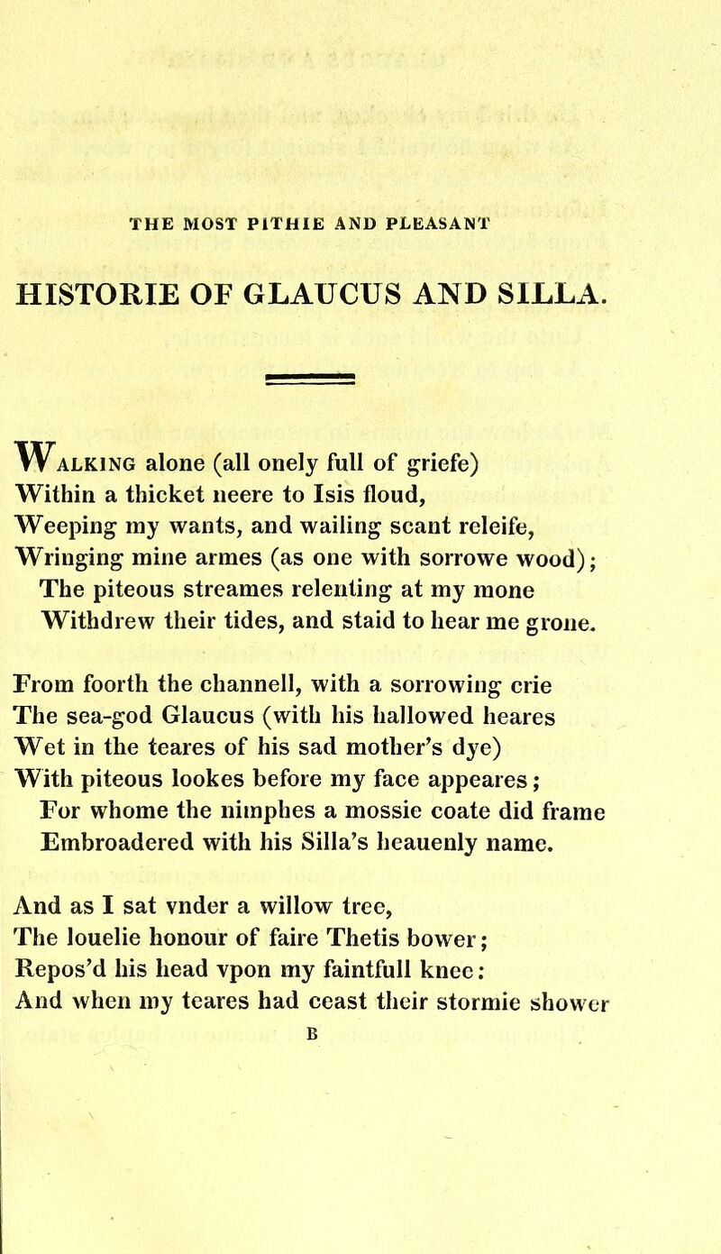 THE MOST P1THIE AND PLEASANT HISTORIE OF GLAUCUS AND SILLA. Walking alone (all onely full of griefe) Within a thicket neere to Isis floud. Weeping my wants, and wailing scant releife, Wringing mine armes (as one with sorrowe wood); The piteous streames relenting at my mone Withdrew their tides, and staid to hear me grone. From foorth the channell, with a sorrowing crie The sea-god Glaucus (with his hallowed heares Wet in the teares of his sad mother’s dye) With piteous lookes before my face appeares; For whome the nimphes a mossie coate did frame Embroadered with his Silla’s heauenly name. And as I sat vnder a willow tree, The louelie honour of faire Thetis bower; Repos’d his head vpon my faintfull knee : And when my teares had ceast their stormie shower