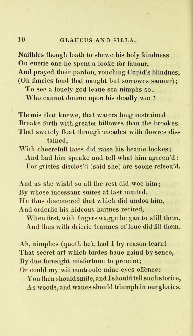 Naithles though loath to she we his holy kindness On euerie one he spent a looke for fauour, And prayed their pardon, vouching Cupid's blindnes, (Oh fancies fond that naught but sorrowes sauour); To see a louely god leaue sea nimphs so: Who cannot doome upon his deadly woe? Themis that knewe, that waters long restrained Breake forth with greater billowes than the brookes That swetely float through meades with flowres de- tained, With cheerefull laies did raise his heauie lookes; And bad him speake and tell what him agreeu’d: For griefes disclos’d (said she) are soone releeu’d. And as she wislit so all the rest did woe him; By whose incessant suites at last inuited, He thus discouered that which did undoo him, And orderlie his hideous harmes recited, When first, with fingers wagge he gan to still them, And thus with drierie tearmes of loue did fill them. Ah, nimphes (quoth he), had I by reason learnt That secret art which birdes haue gaind by sence, By due foresight misfortune to preuent; Or could my wit controule mine eyes offence: Yon then should smile, and I should tell such stories, As woods, and waues should triumph in our glories.