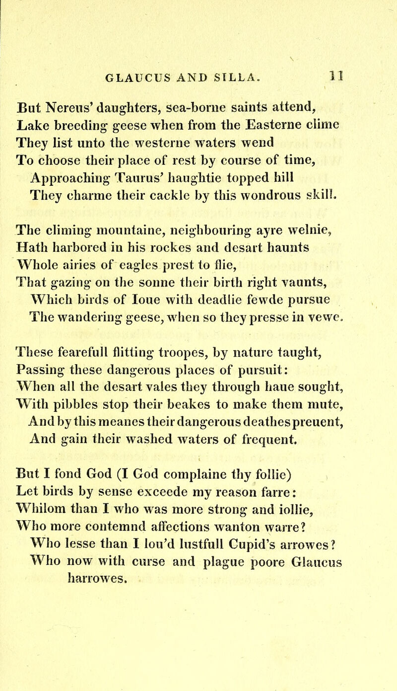 But Nereus’ daughters, sea-borne saints attend, Lake breeding geese when from the Easterne clime They list unto the westerne waters wend To choose their place of rest by course of time, Approaching Taurus' haughtie topped hill They charme their cackle by this wondrous skill. The climing mountaine, neighbouring ayre welnie, Hath harbored in his rockes and desart haunts Whole airies of eagles prest to flie, That gazing on the sonne their birth right vaunts, Which birds of Ioue with deadlie fewde pursue The wandering geese, when so they presse in vewe. These fearefull flitting troopes, by nature taught, Passing these dangerous places of pursuit: When all the desart vales they through haue sought, With pibbles stop their beakes to make them mute, And by this meanes their dangerous deathespreuent, And gain their washed waters of frequent. But I fond God (I God complaine thy follie) Let birds by sense exceede my reason farre: Whilom than I who was more strong and iollie, Who more contemnd affections wanton warre? Who lesse than I lou’d lustfull Cupid’s arrowes? Who now with curse and plague poore Glaucus harrowes.