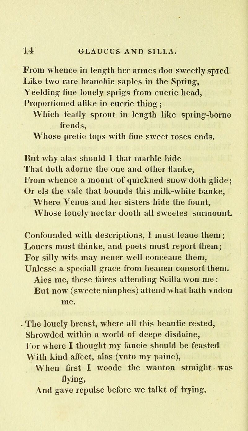 From whence in length her armes doo sweetly spied Like two rare branchie saples in the Spring, Yeelding hue lonely sprigs from euerie head, Proportioned alike in euerie thing; Which featly sprout in length like spring-borne frends, Whose pretic tops with hue sweet roses ends. But why alas should I that marble hide That doth adorne the one and other flanke, From whence a mount of quickned snow doth glide; Or els the vale that bounds this milk-white banke, Where Venus and her sisters hide the fount, Whose louely nectar dootli all sweetes surmount. Confounded with descriptions, I must leaue them; Louers must thinke, and poets must report them; For silly wits may neuer well conceaue them, Unlesse a speciall grace from heauen consort them. Aies me, these faires attending Scilla won me: But now (sweete nimphes) attend what hath vndon me. The louely breast, where all this beautie rested, Shrowded within a world of deepe disdaine, For where I thought my fancie should be feasted With kind affect, alas (vnto my paine), When first I woode the wanton straight was flying, And gave repulse before we talkt of trying.