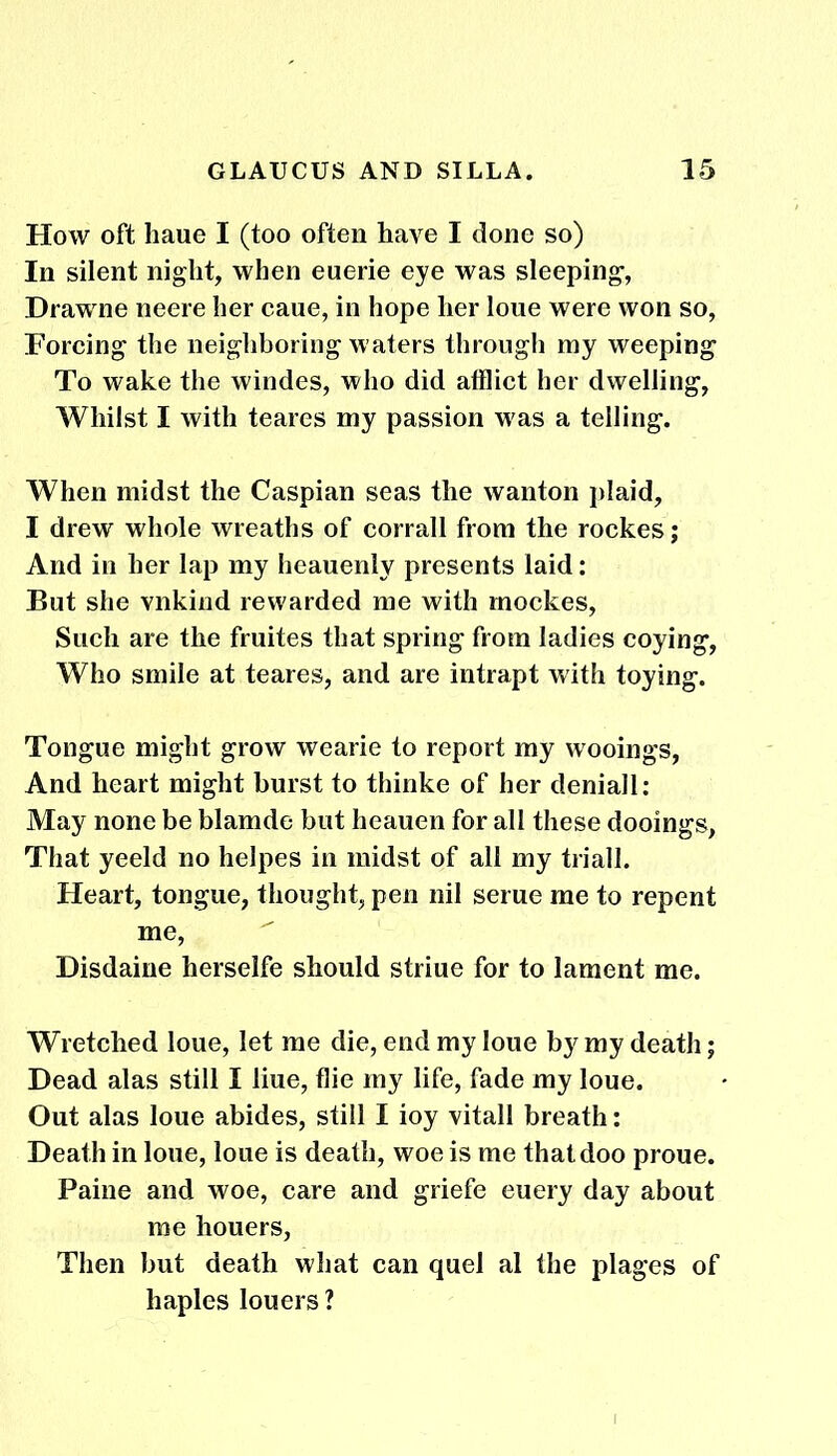 How oft liaue I (too often have I done so) In silent night, when euerie eye was sleeping, Drawne neere her caue, in hope her loue were won so, Forcing the neighboring waters through my weeping To wake the windes, who did afflict her dwelling, Whilst I with teares my passion was a telling. When midst the Caspian seas the wanton plaid, I drew whole wreaths of corrall from the rockes; And in her lap my heauenly presents laid: But she vnkind rewarded me with mockes, Such are the fruites that spring from ladies coying, Who smile at teares, and are intrapt with toying. Tongue might grow wearie to report my wooings, And heart might burst to thinke of her deniall: May none be blamde but heauen for all these dooings, That yeeld no helpes in midst of all my triall. Heart, tongue, thought, pen nil serue me to repent me, Disdaine herselfe should striue for to lament me. Wretched loue, let me die, end my loue by my death; Dead alas still I liue, flie my life, fade my loue. Out alas loue abides, still I ioy vitall breath: Death in loue, loue is death, woe is me thatdoo proue. Paine and woe, care and griefe euery day about me houers, Then but death what can quel al the plages of haples louers ?