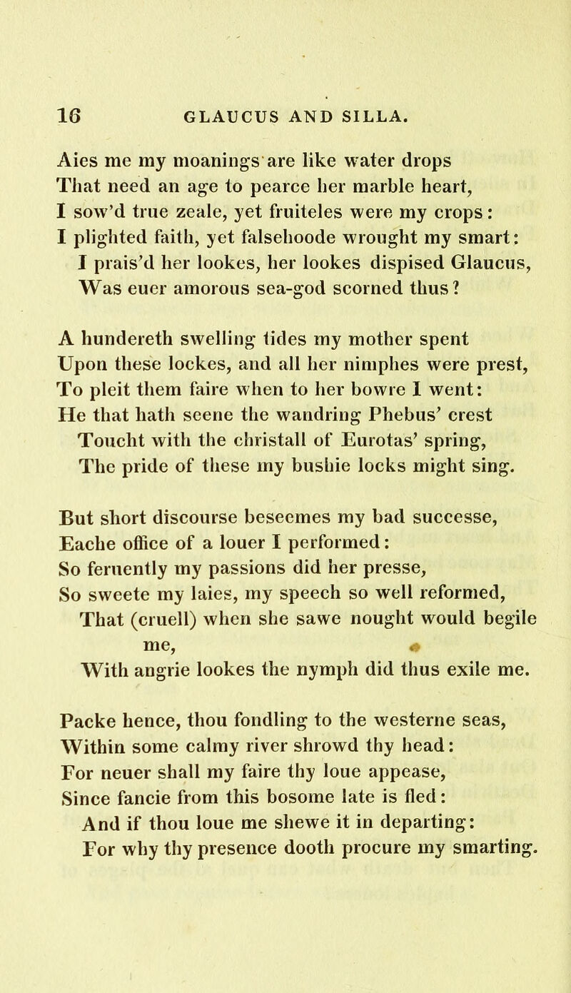 Aies me my meanings’are like water drops That need an age to pearce her marble heart, I sow’d true zeale, yet fruiteles were my crops: I plighted faith, yet falsehoode wrought my smart: I prais’d her lookes, her lookes dispised Glaucus, Was euer amorous sea-god scorned thus? A hundereth swelling tides my mother spent Upon these lockes, and all her nimphes were prest, To pleit them faire when to her bowre I went: He that hath scene the wandring Phebus’ crest Touclit with the christall of Eurotas’ spring, The pride of these my bushie locks might sing. But short discourse beseemes my bad successe, Eache office of a louer I performed: So feruently my passions did her presse, So sweete my laies, my speech so well reformed, That (cruell) when she sawe nought would begile me, « With angrie lookes the nymph did thus exile me. Packe hence, thou fondling to the westerne seas, Within some calmy river shrowd thy head: For neuer shall my faire thy loue appease, Since fancie from this bosome late is fled: And if thou loue me sliewe it in departing: For why thy presence dootli procure my smarting.