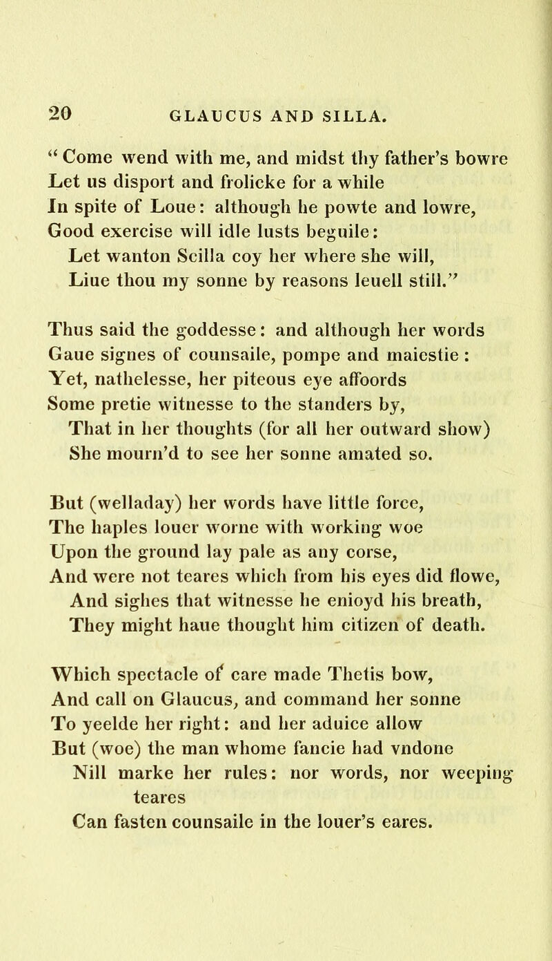 “ Come wend with me, and midst thy father’s bowre Let us disport and frolicke for a while In spite of Loue: although he powte and lowre, Good exercise will idle lusts beguile: Let wanton Scilla coy her where she will, Liue thou my sonne by reasons leuell still.” Thus said the goddesse: and although her words Gaue signes of counsaile, pompe and maiestie : Yet, nathelesse, her piteous eye affoords Some pretie witnesse to the standers by, That in her thoughts (for all her outward show) She mourn’d to see her sonne amated so. But (welladay) her words have little force, The liaples louer worne with working woe Upon the ground lay pale as any corse, And were not teares which from his eyes did flowe, And sighes that witnesse he enioyd his breath, They might haue thought him citizen of death. Which spectacle of care made Thetis bow, And call on Glaucus, and command her sonne To yeelde her right: and her aduice allow But (woe) the man whome fancie had vndone Nill marke her rules: nor words, nor weeping teares Can fasten counsaile in the louer’s eares.