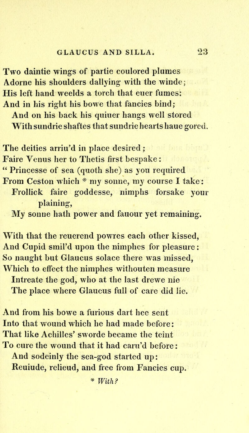 Two daintie wings of partie coulored plumes Adorne his shoulders dallying with the winde; His left hand weelds a torch that euer fumes: And in his right his bowe that fancies bind; And on his back his quiuer hangs well stored With sundrie shaftes that sundrie hearts haue gored. The deities arriu’d in place desired ; Faire Venus her to Thetis first bespake: “ Princesse of sea (quoth she) as you required From Ceston which * my sonne, my course I take: Frollick faire goddesse, nimphs forsake your plaining, My sonne hath power and fauour yet remaining. With that the reuerend powres each other kissed, And Cupid smil’d upon the nimplies for pleasure: So naught but Glaucus solace there was missed, Which to effect the nimphes withouten measure Intreate the god, who at the last drewe nie The place where Glaucus full of care did lie. And from his bowe a furious dart hee sent Into that wound which he had made before: That like Achilles' sworde became the teint To cure the wound that it had caru’d before: And sodeinly the sea-god started up: Reuiude, relieud, and free from Fancies cup. * With?