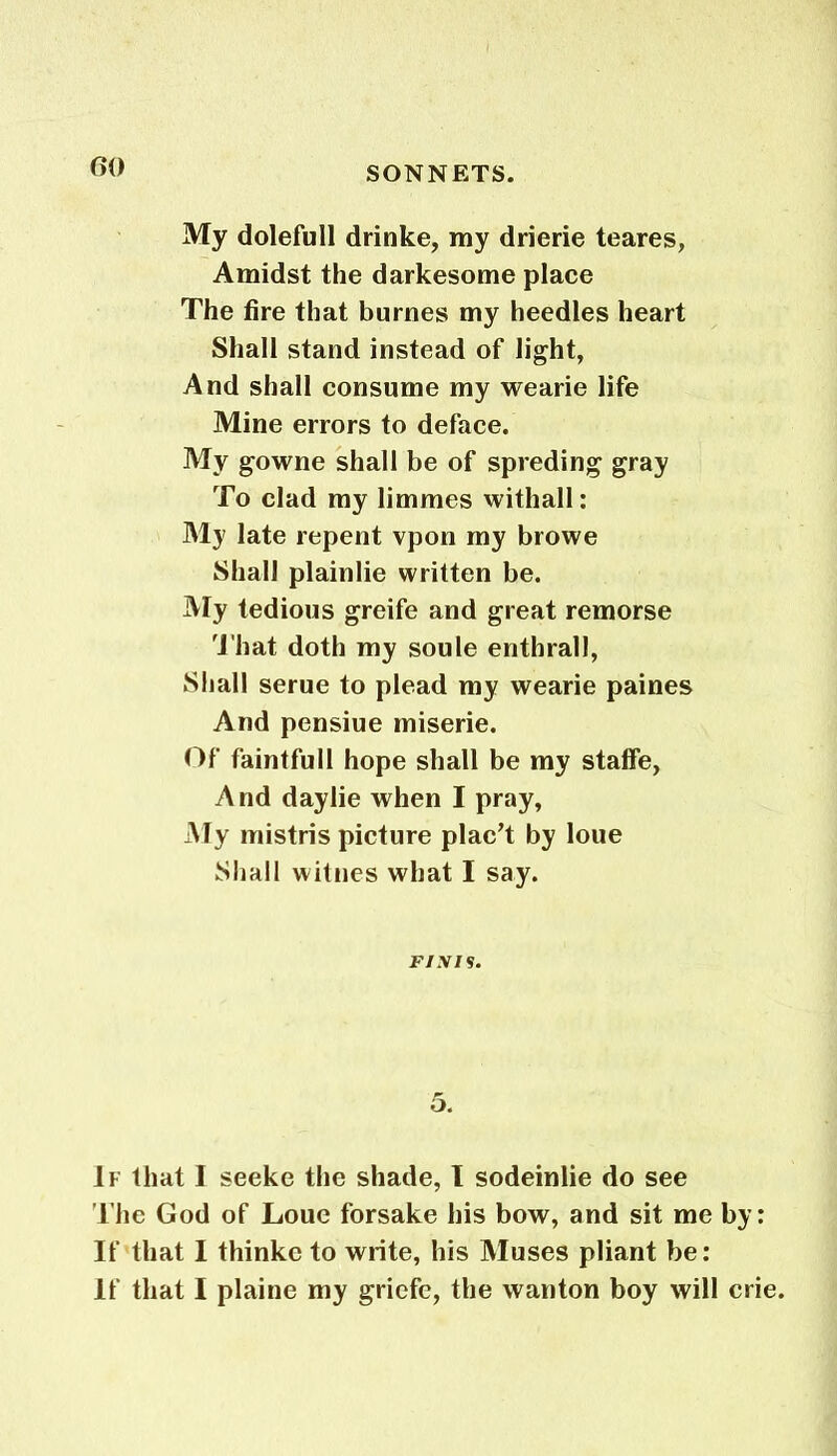 My dolefull drinke, my drierie teares, Amidst the darkesome place The fire that burnes my heedles heart Shall stand instead of light, And shall consume my wearie life Mine errors to deface. My gowne shall be of spreding gray To clad my limmes withall: My late repent vpon my browe Shall plainlie written be. My tedious greife and great remorse That doth my soule enthrall, Shall serue to plead my wearie paines And pensiue miserie. Of faintfull hope shall be my stalfe, And daylie when I pray, My mistris picture plac’t by loue Shall witnes what I say. Fiyi s. 5. If that I seeke the shade, I sodeinlie do see The God of Loue forsake his bow, and sit me by: If that 1 thinke to write, his Muses pliant be: If that I plaine my griefe, the wanton boy will crie.