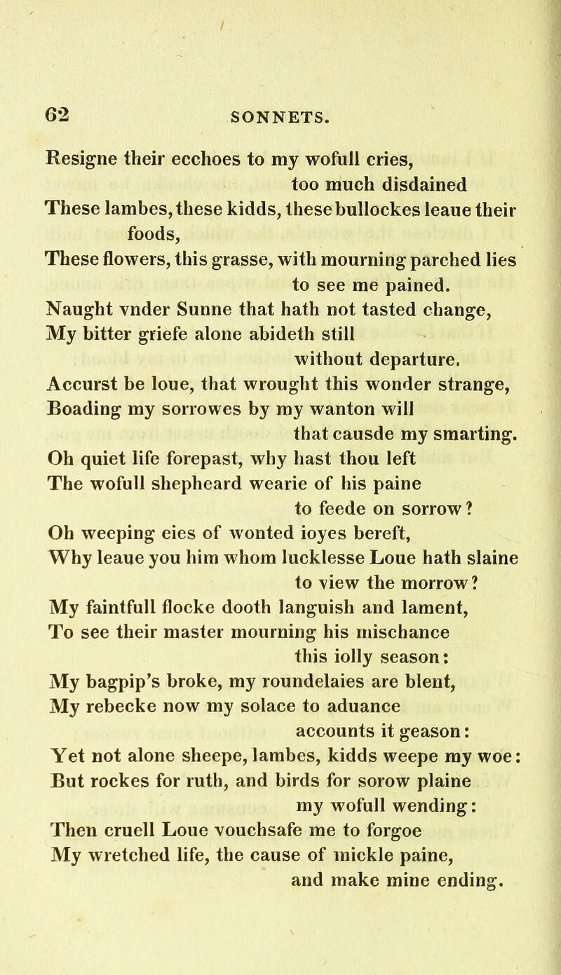 / 62 SONNETS. Resigne their ecchoes to my wofull cries, too much disdained These lambes, these kidds, these bullockes leaue their foods, These flowers, this grasse, with mourning parched lies to see me pained. Naught vnder Sunne that hath not tasted change, My bitter griefe alone abideth still without departure. Accurst be loue, that wrought this wonder strange, Boading my sorrowes by my wanton will that causde my smarting. Oh quiet life forepast, why hast thou left The wofull shepheard wearie of his paine to feede on sorrow? Oh weeping eies of wonted ioyes bereft, Why leaue you him whom lucklesse Loue hath slaine to ’view the morrow? My faintfull flocke dooth languish and lament, To see their master mourning his mischance this iolly season: My bagpip’s broke, my roundelaies are blent, My rebecke now my solace to aduance accounts it geason: Yet not alone sheepe, lambes, kidds weepe my woe: But rockes for ruth, and birds for sorow plaine my wofull wending: Then cruell Loue vouchsafe me to forgoe My wretched life, the cause of mickle paine, and make mine ending.