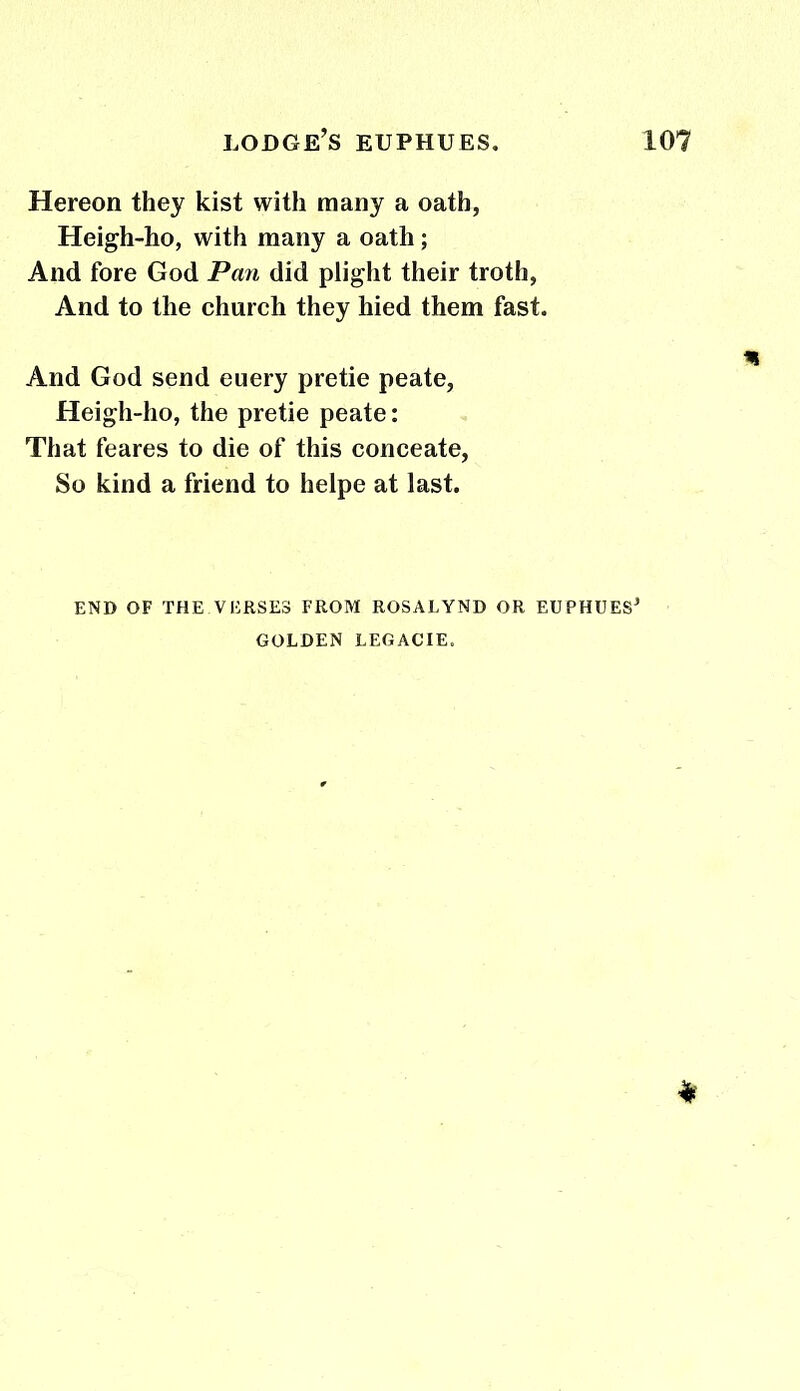 Hereon they kist with many a oath, Heigh-ho, with many a oath; And fore God Pan did plight their troth, And to the church they hied them fast. And God send euery pretie peate, Heigh-ho, the pretie peate: That feares to die of this conceate, So kind a friend to helpe at last. END OF THE VERSES FROM ROSALYND OR EUPHUES* GOLDEN LEGACIE.