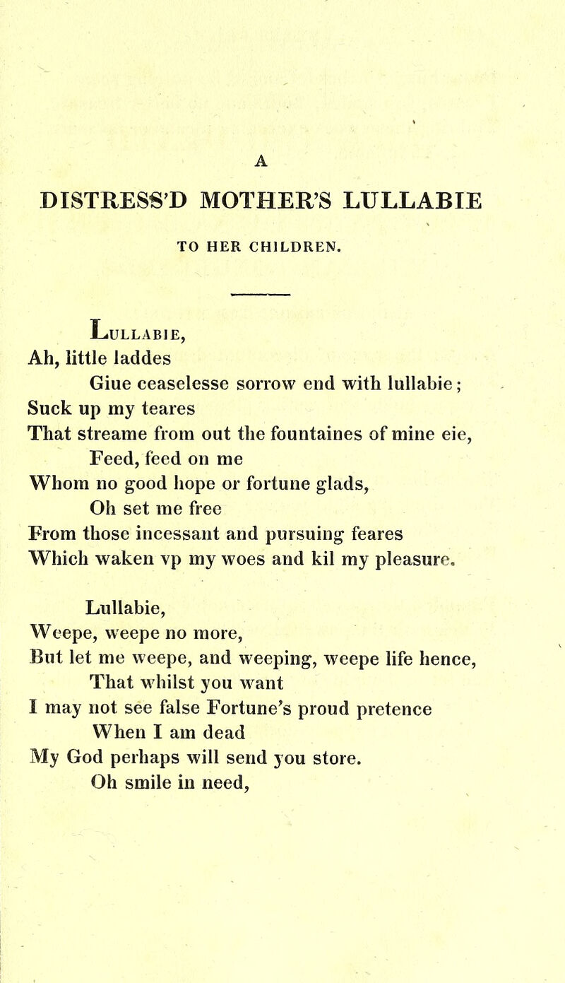 A DISTRESS'D MOTHERS LULLABIE TO HER CHILDREN. Lullabie, Ah, little laddes Giue ceaselesse sorrow end with lullabie; Suck up my teares That streame from out the fountaines of mine eie, Feed, feed on me Whom no good hope or fortune glads, Oh set me free From those incessant and pursuing feares Which waken vp my woes and kil my pleasure. Lullabie, Weepe, weepe no more, But let me weepe, and weeping, weepe life hence, That whilst you want I may not see false Fortune's proud pretence When I am dead My God perhaps will send you store. Oh smile in need,