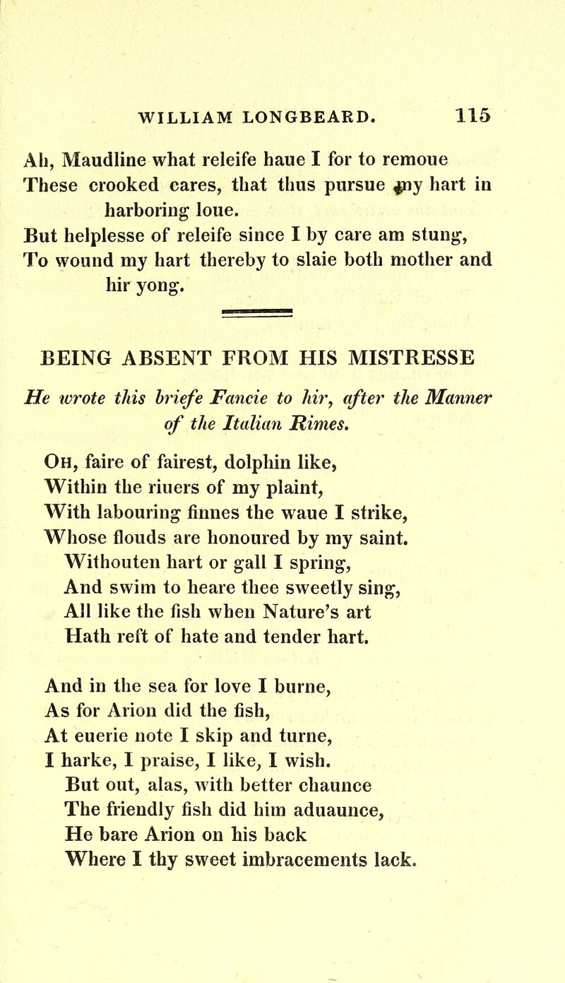 All, Maudline what releife haue I for to remoue These crooked cares, that thus pursue ^ny hart in harboring loue. But helplesse of releife since I by care am stung, To wound my hart thereby to slaie both mother and hir yong. BEING ABSENT FROM HIS MISTRESSE He ivrote this briefe Fancie to liir, after the Manner of the Italian Rimes. Oh, faire of fairest, dolphin like, Within the riuers of my plaint, With labouring finnes the waue I strike, Whose flouds are honoured by my saint. Withouten hart or gall I spring, And swim to lieare thee sweetly sing, All like the fish when Nature's art Hath reft of hate and tender hart. And in the sea for love I burne, As for Arion did the fish, At euerie note I skip and turne, I harke, I praise, I like, I wish. But out, alas, with better chaunce The friendly fish did him aduaunce, He bare Arion on his back Where I thy sweet imbracements lack.