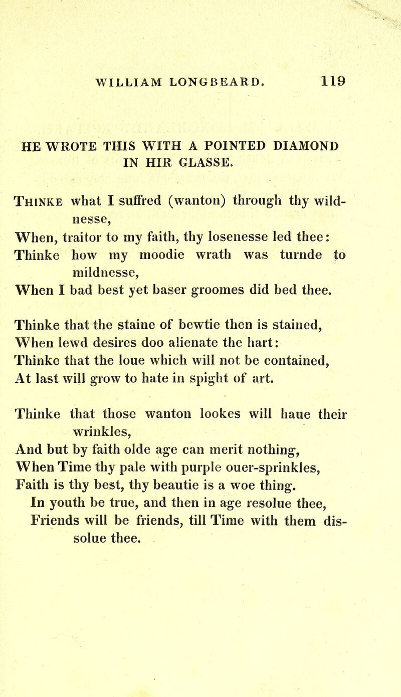 HE WROTE THIS WITH A POINTED DIAMOND IN HIR GLASSE. Thinke what I suffred (wanton) through thy wild- nesse, When, traitor to my faith, thy losenesse led thee: Thinke how my moodie wrath was turnde to mildnesse, When I bad best yet baser groomes did bed thee. Thinke that the staine of bewtie then is stained, When lewd desires doo alienate the hart: Thinke that the loue which will not be contained. At last will grow to hate in spight of art. Thinke that those wanton lookes will haue their wrinkles, And but by faith olde age can merit nothing, When Time thy pale with purple ouer-sprinkles, Faith is thy best, thy beautie is a woe thing. In youth be true, and then in age resolue thee, Friends will be friends, till Time with them dis- solue thee.