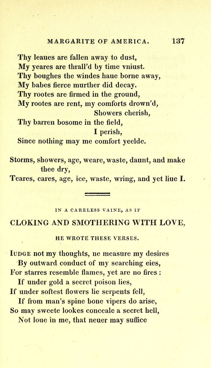 Thy leaues are fallen away to dust, My yeares are thrall'd by time vniust. Thy boughes the windes haue borne away, My babes fierce murther did decay. Thy rootes are firmed in the ground, My rootes are rent, my comforts drown'd, Showers cherish, Thy barren bosome in the field, I perish, Since nothing may me comfort yeelde. Storms, showers, age, weare, waste, daunt, and make thee dry, Teares, cares, age, ice, waste, wring, and yet liue I. IN A CARELESS VAINE, AS IF CLOKING AND SMOTHERING WITH LOVE, HE WROTE THESE VERSES. Iudge not my thoughts, ne measure my desires By outward conduct of my searching eies, For starres resemble flames, yet are no fires : If under gold a secret poison lies, If under softest flowers lie serpents fell, If from man's spine bone vipers do arise, So may sweete lookes conceale a secret hell, Not loue in me, that neuer may suffice