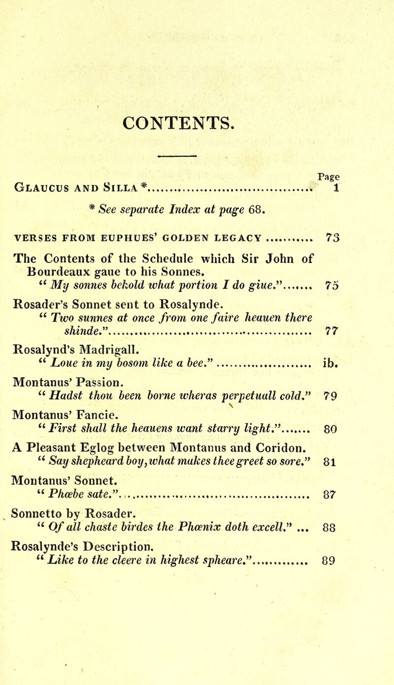 CONTENTS. Page Glaucus and Silla* 1 * See separate Index at page 68. VERSES FROM EUPHUES’ GOLDEN LEGACY 73 The Contents of the Schedule which Sir John of Bourdeaux gaue to his Sonnes. “ My sonnes behold ivhat portion I do giue.” 75 Rosader’s Sonnet sent to Rosalynde. “ Two sunnes at once from one faire heauen there sliinde.” 77 Rosalynd’s Madrigall. “ Lone in my bosom like a bee.” ib. Montanus’ Passion. u Hadst thou been borne wheras perpetuall cold.” 79 Montanus’ Fancie. “ First shall the heauens want starry light.” 80 A Pleasant Eglog between Montanus and Coridon. u Say shepheard boy, what makes thee greet so sore.” 81 Montanus’ Sonnet. “ Phoebe sate.” 87 Sonnetto by Rosader. “ Of all chaste birdes the Phoenix doth excell.” ... 88 Rosalynde’s Description. 11 Like to the cleere in highest spheare.” 89