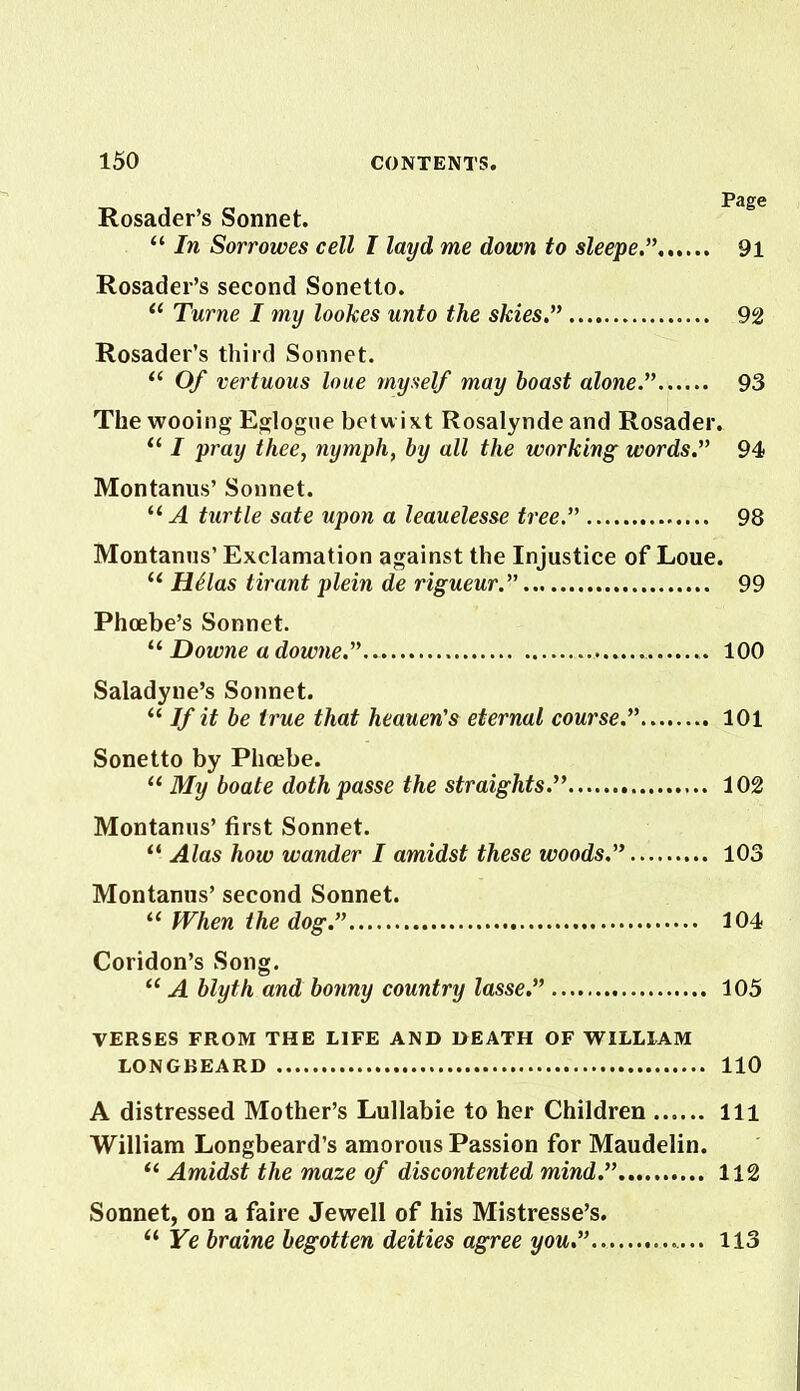 Rosader’s Sonnet. “ In Sorrowes cell I layd me down to sleeper 91 Rosader’s second Sonetto. “ Turne I my lookes unto the skies.” 92 Rosader’s third Sonnet. “ Of vertuous loue myself may boast alone.” 93 The wooing Eglogue betwixt Rosalynde and Rosader. “ I pray thee, nymph, by all the working words.” 94 Montanus’ Sonnet. “ A turtle sate upon a leauelesse tree” 98 Montanus’ Exclamation against the Injustice of Loue. u H£las tirant plein de rigueur.” 99 Phoebe’s Sonnet. “ Downe a downe.” 100 Saladyne’s Sonnet. “ If it be true that heauen's eternal course.” 101 Sonetto by Phoebe. “ My boate doth passe the straights.” 102 Montanus’ first Sonnet. “ Alas how wander I amidst these woods.” 103 Montanus’ second Sonnet. “ When the dog.” 104 Coridon’s Song. “ A blyth and bonny country lasse.” 105 VERSES FROM THE LIFE AND DEATH OF WILLIAM LONGBEARD 110 A distressed Mother’s Lullabie to her Children Ill William Longbeard’s amorous Passion for Maudelin. “ Amidst the maze of discontented mind.” 112 Sonnet, on a faire Jewell of his Mistresse’s. “ Ye braine begotten deities agree you.” 113