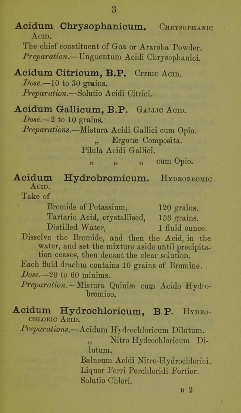 Acidum Chrysophanicum. Chrysophanic Acid. The chief constituent of Goa or Araroba Powder. Preparation.—Unguentum Acidi Chrysophanici. Acidum Citrieum, B.P. Citric Acid. Dose.—10 to 30 grains. Preparation.—Solutio Acidi Citrici. Acidum Gallicum, B.P. Gallic Acid. Dose.—2 to 10 grains. Preparations.—Mistura Acidi Gallic! cum Opio. „ Ergo tie Composita. Pilula Acidi Gallici. „ „ „ cum Opio. Acidum Hydrobromicum. Hydrobromic Acid. Take of Bromide of Potassium, 120 grains. Tartaric Acid, crystallised, 153 grains. Distilled Water, 1 fluid ounce. Dissolve the Bromide, and then the Acid, in the water, and set the mixture aside until precipita- tion ceases, then decant the clear solution. Each fluid drachm contains 10 grains of Bromine. Dose.—20 to 60 minims. Preparation.—Mistura Quinim cum Acido Hyclro- bromico. Acidum Hydrochloricum, B.P. Hydro- chloric Acid. Preparations.—Acidum Hydrochloricum Dilutum. „ Nitro Hydrochloricum Di- lutum. Balneum Acidi Nitro-Hydrochlorici. Liquor Ferri Perchloridi Fortior. Solutio Cblori. b 2