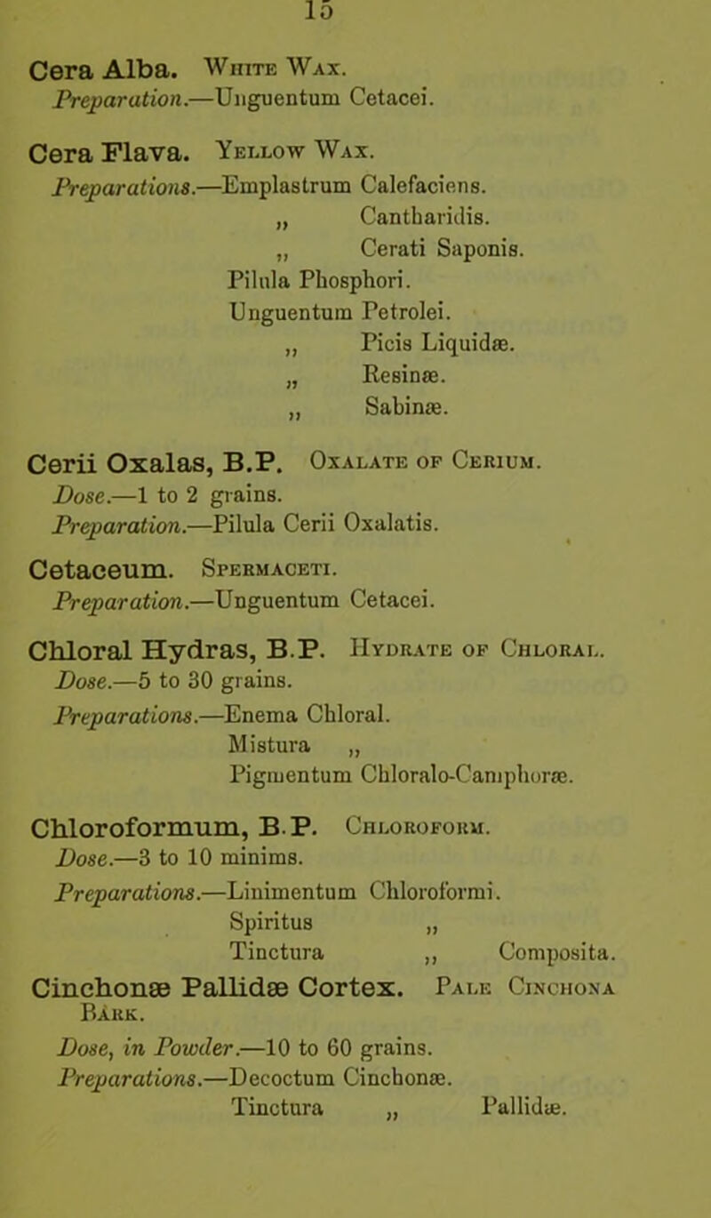 Cera Alba. White Wax. Preparation.—Unguentum Cetacei. Cera Flava. Yellow Wax. Preparations.—Emplastrum Calefaciens. „ Cantharidis. „ Cerati Saponis. Pilula Phosphori. Unguentum Petrolei. „ Picis Liquid®. „ Resin®. „ Sabin®. Cerii Oxalas, B.P. Oxalate of Cerium. Dose.—1 to 2 grains. Preparation.—Pilula Cerii Oxalatis. Cetaceum. Spermaceti. Preparation.—Unguentum Cetacei. Chloral Hydras, B.P. Hydrate of Chloral. Dose.—5 to 30 grains. Preparations.—Enema Chloral. Mistura „ Pigmentum Chloralo-Camphor®. Chloroformum, B.P. Chloroform. Dose.—3 to 10 minims. Preparations.—Linimentum Chloroformi. Spiritus „ Tinctura ,, Composita. Cinchonse Pallidse Cortex. Pale Cinchona Bark. jDose, in Powder.—10 to 60 grains. Preparations.—Decoctum Cincbon®. Tinctura „ Pallid®.