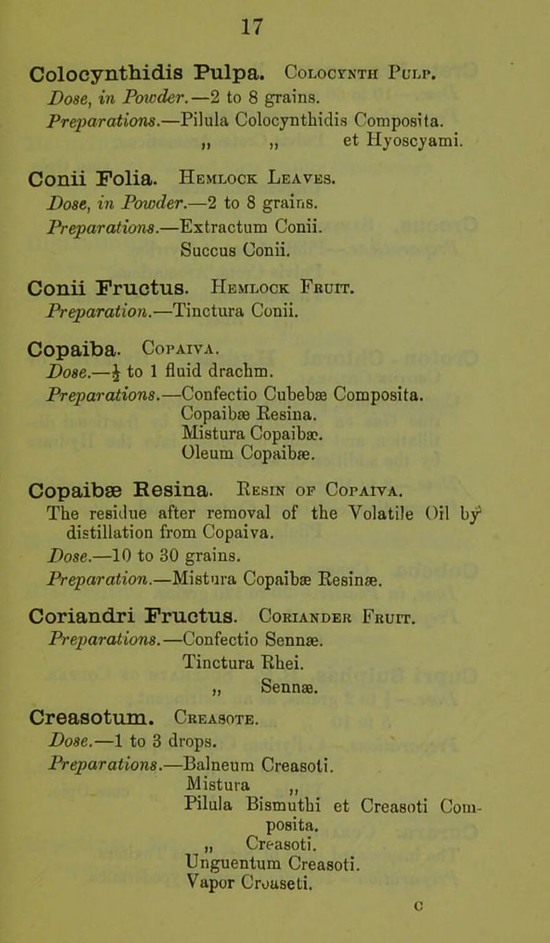 Colocynthidis Pulpa. Colocjtnth Pulp. Dose, in Powder.—2 to 8 grains. Preparations.—Pilula Colocynthidis Composita. „ „ et Hyoscyami. Conii Folia. Hemlock Leaves. Dose, in Powder.—2 to 8 grains. Preparations.—Extractum Conii. Succus Conii. Conii Fructus. Hemlock Fruit. Preparation.—Tinctura Conii. Copaiba. Copaiva. Dose.—i to 1 fluid drachm. Preparations.—Confectio Cubebm Composita. Copaibas Eesina. Mistura Copaibae. Oleum Copaiba;. Copaibse Resina. Resin op Copaiva. The residue after removal of the Volatile Oil by distillation from Copaiva. Dose.—10 to 30 grains. Preparation.—Mistura Copaiba: Resinse. Coriandri Fructus. Coriander Fruit. Preparations. —Confectio Sennas. Tinctura Rhei. „ Sennae. Creasotum. Creasote. Dose.—1 to 3 drops. Preparations.—Balneum Creasoti. Mistura „ Pilula Bismuthi et Creasoti Com- posita. „ Creasoti. Unguentum Creasoti. Vapor Croaseti. c