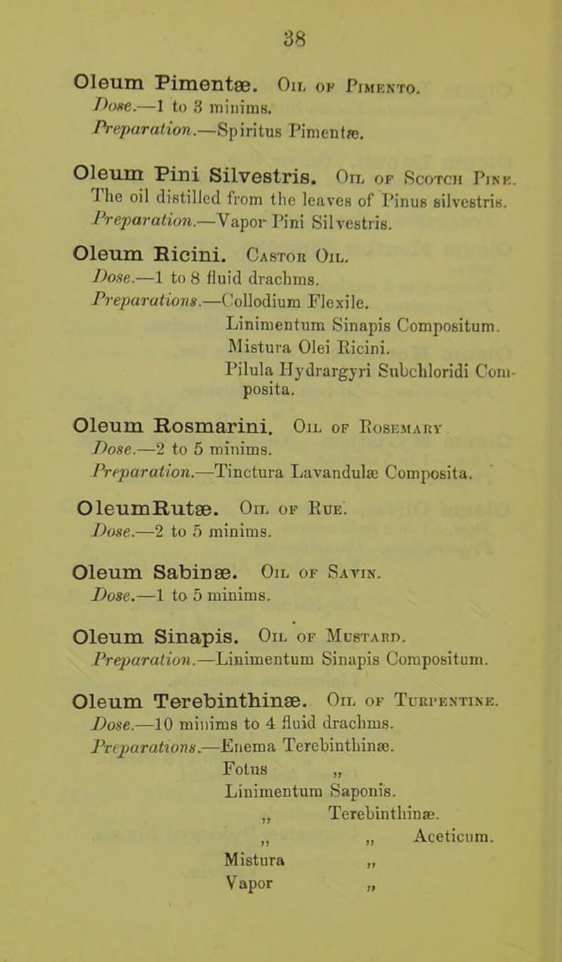 Oleum Pimentae. Oil op Pimento. Dose.—1 to 3 minims. Preparation.—Spiritus Pimenfrc. Oleum Pini Silvestris. Oil of Scotch Pine. 1 lie oil distilled from the leaves of Pinus silvestris. Preparation.—Vapor Pini Silvestris. Oleum Eicini. Castor Oil. Dose.—1 to 8 fluid drachms. Preparations.—Collodium Flexile. Linimcntum Sinapis Compositum. Mistura Olei Eicini. Pilula Hydrargyri Subchloridi Coin- posita. Oleum Rosmarini. Oil of Eosemary Dose.—2 to 5 minims. Preparation.—Tinetura Lavanduke Composita. OleumRutse. Oil of Eue. Dose.—2 to 5 minims. Oleum Sabin se. Oil of Savin. Dose.—1 to 5 minims. Oleum Sinapis. Oil of Mustard. Preparation.—Linimentum Sinapis Compositum. Oleum Terebinthinse. Oil of Turpentine. Dose.—10 minims to 4 fluid drachms. Preparations.—Enema Terebinthinse. Fotus „ Linimentum Saponis. „ Terebinthina;. „ „ Aceticum. Mistura „ V apor „