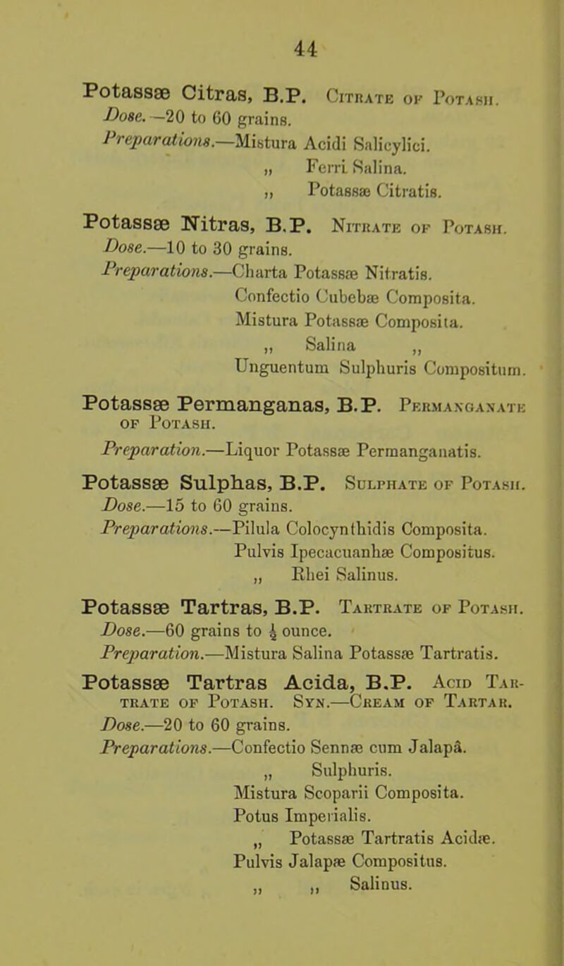 Potass* Citras, B.P. Citrate of Potash. Dose.. —20 to 60 grains. Preparations.—Mistura Acidi Salicylici. „ Fen-L Salina. ,, Potassae Citratis. Potass* Nitras, B.P. Nitrate ok Potash. Dose.—10 to 30 grains. Preparations.—Ch arta Potassae Nitratis. Confectio Cubebae Composita. Mistura Potassae Composita. „ Salina „ Unguentum Sulphuris Compositum. Potass* Permanganas, B.P. Permanganate of Potash. Preparation.—Liquor Potassae Permanganatis. Potass* Sulphas, B.P. Sulphate of Potash. Dose.—15 to 60 grains. Preparations.—Pilula Colocynthidis Composita. Pulvis Ipecacuanhae Composiius. „ Rbei Salinus. Potass* Tartras, B.P. Tartrate of Potash. Dose.—60 grains to 4 ounce. Preparation.—Mistura Salina Potassae Tartratis. Potass* Tartras Acida, B.P. Acid Tar- trate of Potash. Syn.—Cream of Tartar. Dose.—20 to 60 grains. Preparations.—Confectio Sennae cum Jalap;!. „ Sulphuris. Mistura Scoparii Composita. Potus Imperialis. „ Potassae Tartratis Acidae. Pulvis Jalapae Compositus. ,, „ Salinus.