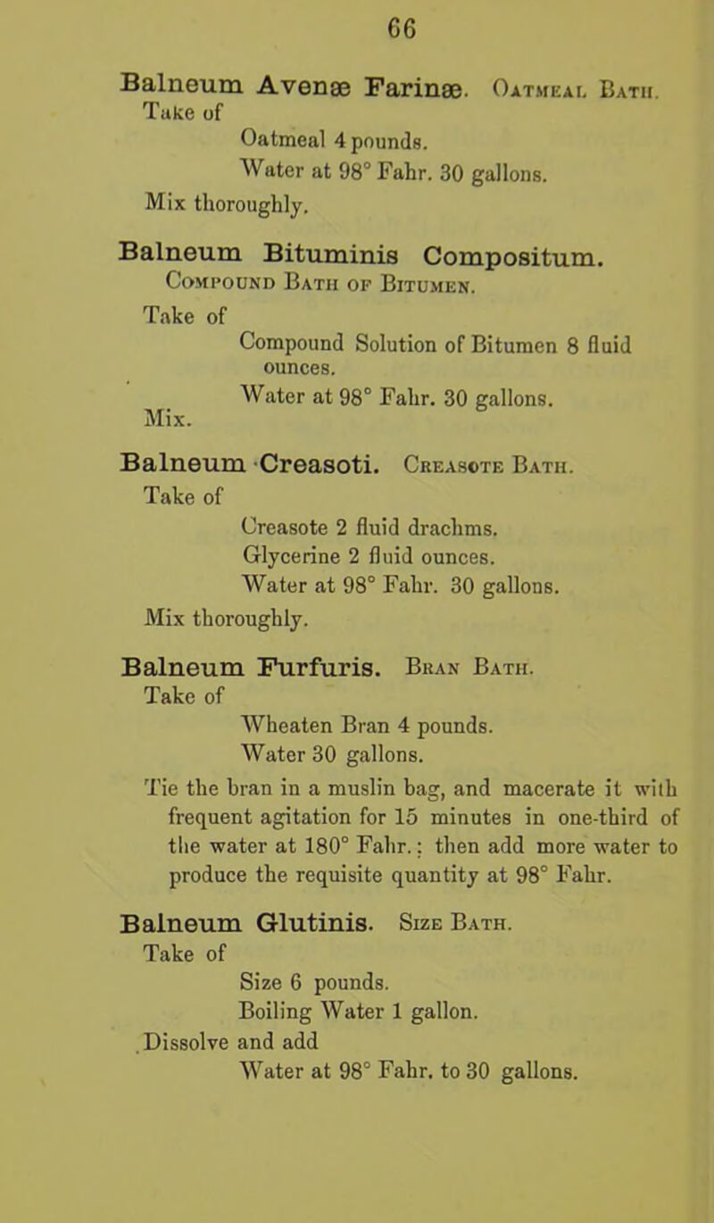 Balneum Avense Farinae. Oatmeal Bath. Take of Oatmeal 4 pounds. Water at 98° Fahr. 30 gallons. Mix thoroughly. Balneum Bituminis Compositum. Compound Bath op Bitumen. Take of Compound Solution of Bitumen 8 fluid ounces. Water at 98° Fahr. 30 gallons. Mix. Balneum Creasoti. Creasote Bath. Take of Creasote 2 fluid drachms. Glycerine 2 fluid ounces. Water at 98° Fahr. 30 gallons. Mix thoroughly. Balneum Furfuris. Bran Bath. Take of Wheaten Bran 4 pounds. Water 30 gallons. Tie the bran in a muslin bag, and macerate it with frequent agitation for 15 minutes in one-third of the water at 180° Fahr.: then add more water to produce the requisite quantity at 98° Fahr. Balneum Glutinis. Size Bath. Take of Size 6 pounds. Boiling Water 1 gallon. Dissolve and add Water at 98° Fahr. to 30 gallons.