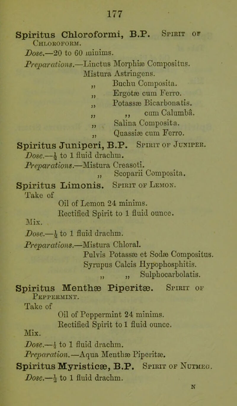 Spiritus Chloroform!, B.P. Spirit of Chloroform. Dose.—20 to 60 minims. Preparations.—Linctus Morphias Compositus. Mistura Astringens. „ Buchu Composita. „ Ergotre cum Fen-o. „ Potassse Bicarbonatis. „ ,, cum Calumba. „ Salina Composita. „ Quassia; cum Ferro. Spiritus Juniperi, B.P. Spirit of Juxiper. Dose.—4 to 1 fluid drachm. Preparations.—Mistura Creasoti. „ Scoparii Composita. Spiritus Limonis. Spirit of Lemon. Take of Oil of Lemon 24 minims. Rectified Spirit to 1 fluid ounce. Mix. Dose.—\ to 1 fluid drachm. Preparations.—Mistura Chloral. Pulvis Potassie et Soda; Compositus. Syrupus Calcis Hypophosphitis. „ „ Sulphocarbolatis. Spiritus Menthse Piperitse. Spirit of Peppermint. Take of Oil of Peppermint 24 minims. Rectified Spirit to 1 fluid ounce. Mix. Dose.—4 to 1 fluid drachm. Preparation.—Aqua Mentlise Piperitse. Spiritus Myristicse, B.P. Spirit of Nutmeg. Dose.—4 to 1 fluid drachm. N